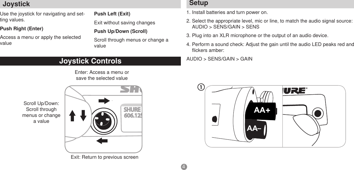 4Setup1. Install batteries and turn power on. 2. Select the appropriate level, mic or line, to match the audio signal source: AUDIO &gt; SENS/GAIN &gt; SENS3. Plug into an XLR microphone or the output of an audio device. 4. Perform a sound check: Adjust the gain until the audio LED peaks red and flickers amber: AUDIO &gt; SENS/GAIN &gt; GAINJoystickControlsUse the joystick for navigating and set-ting values.PushRight(Enter)Access a menu or apply the selected valuePushLeft(Exit)Exit without saving changesPushUp/Down(Scroll)Scroll through menus or change a valueEnter: Access a menu or save the selected valueScroll Up/Down: Scroll through menus or change a valueSHURE606.125MHzMICExit: Return to previous screen Joystick