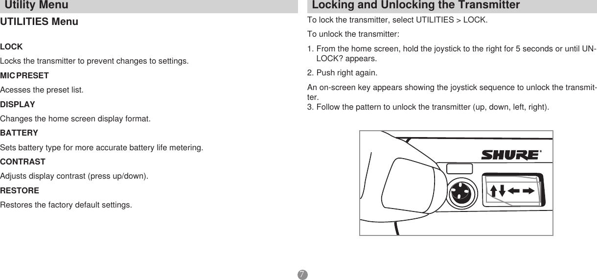 7LockingandUnlockingtheTransmitterTo lock the transmitter, select UTILITIES &gt; LOCK. To unlock the transmitter: 1. From the home screen, hold the joystick to the right for 5 seconds or until UN-LOCK? appears. 2. Push right again. An on-screen key appears showing the joystick sequence to unlock the transmit-ter. 3. Follow the pattern to unlock the transmitter (up, down, left, right).UtilityMenuUTILITIESMenuLOCKLocks the transmitter to prevent changes to settings. MICPRESETAcesses the preset list. DISPLAYChanges the home screen display format. BATTERYSets battery type for more accurate battery life metering. CONTRASTAdjusts display contrast (press up/down). RESTORERestores the factory default settings. SHURE606.125MHzMIC