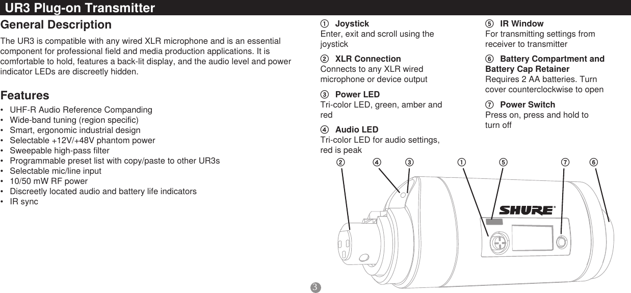 3General DescriptionThe UR3 is compatible with any wired XLR microphone and is an essential component for professional field and media production applications. It is comfortable to hold, features a back-lit display, and the audio level and power indicator LEDs are discreetly hidden.UR3 Plug-on TransmitterFeatures① Joystick Enter, exit and scroll using the joystick② XLRConnection Connects to any XLR wired microphone or device output③ PowerLED Tri-color LED, green, amber and red④ AudioLED Tri-color LED for audio settings, red is peak⑤ IRWindow For transmitting settings from receiver to transmitter⑥ BatteryCompartmentandBatteryCapRetainer Requires 2 AA batteries. Turn cover counterclockwise to open⑦ PowerSwitch Press on, press and hold to  turn off• UHF-R Audio Reference Companding• Wide-band tuning (region specific)• Smart, ergonomic industrial design• Selectable +12V/+48V phantom power• Sweepable high-pass filter• Programmable preset list with copy/paste to other UR3s• Selectable mic/line input• 10/50 mW RF power• Discreetly located audio and battery life indicators• IR sync②③④ ⑤ ⑥⑦①