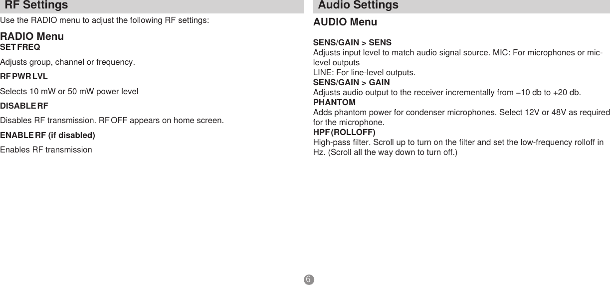 6AudioSettingsAUDIOMenuSENS/GAIN&gt;SENSAdjusts input level to match audio signal source. MIC: For microphones or mic-level outputsLINE: For line-level outputs.SENS/GAIN&gt;GAINAdjustsaudiooutputtothereceiverincrementallyfrom−10dbto+20db.PHANTOMAdds phantom power for condenser microphones. Select 12V or 48V as required for the microphone.HPF(ROLLOFF)High-pass filter. Scroll up to turn on the filter and set the low-frequency rolloff in Hz. (Scroll all the way down to turn off.)RFSettingsUse the RADIO menu to adjust the following RF settings: RADIOMenuSETFREQAdjusts group, channel or frequency.RFPWRLVLSelects 10 mW or 50 mW power levelDISABLERFDisables RF transmission. RF OFF appears on home screen.ENABLERF(ifdisabled)Enables RF transmission