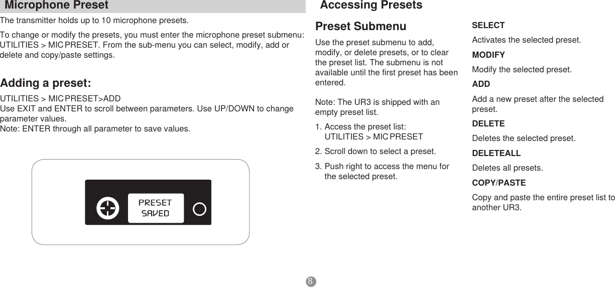 8PresetSubmenuUse the preset submenu to add, modify, or delete presets, or to clear the preset list. The submenu is not available until the first preset has been entered. Note: The UR3 is shipped with an empty preset list.1. Access the preset list:  UTILITIES &gt; MIC PRESET2. Scroll down to select a preset. 3. Push right to access the menu for the selected preset. SELECTActivates the selected preset. MODIFYModify the selected preset. ADDAdd a new preset after the selected preset. DELETEDeletes the selected preset. DELETEALLDeletes all presets.COPY/PASTECopy and paste the entire preset list to another UR3. MicrophonePresetThe transmitter holds up to 10 microphone presets. To change or modify the presets, you must enter the microphone preset submenu: UTILITIES &gt; MIC PRESET. From the sub-menu you can select, modify, add or delete and copy/paste settings. AccessingPresetsAddingapreset:UTILITIES &gt; MIC PRESET&gt;ADDUse EXIT and ENTER to scroll between parameters. Use UP/DOWN to change parameter values. Note: ENTER through all parameter to save values. 