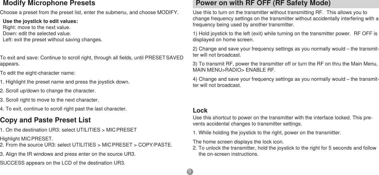 9CopyandPastePresetList1. On the destination UR3: select UTILITIES &gt; MIC PRESETHighlight  MIC PRESET.2. From the source UR3: select UTILITIES &gt; MIC PRESET &gt; COPY/PASTE. 3. Align the IR windows and press enter on the source UR3. SUCCESS appears on the LCD of the destination UR3. ModifyMicrophonePresetsChoose a preset from the preset list, enter the submenu, and choose MODIFY. Usethejoysticktoeditvalues:  Right: move to the next value. Down: edit the selected value.Left: exit the preset without saving changes.To exit and save: Continue to scroll right, through all fields, until PRESET SAVED appears. To edit the eight-character name: 1. Highlight the preset name and press the joystick down. 2. Scroll up/down to change the character. 3. Scroll right to move to the next character. 4. To exit, continue to scroll right past the last character.PoweronwithRFOFF(RFSafetyMode)Use this to turn on the transmitter without transmitting RF.  This allows you to change frequency settings on the transmitter without accidentally interfering with a frequency being used by another transmitter.1) Hold joystick to the left (exit) while turning on the transmitter power.  RF OFF is displayed on home screen.2) Change and save your frequency settings as you normally would – the transmit-ter will not broadcast.3) To transmit RF, power the transmitter off or turn the RF on thru the Main Menu, MAIN MENU&gt;RADIO&gt; ENABLE RF.4) Change and save your frequency settings as you normally would – the transmit-ter will not broadcast.LockUse this shortcut to power on the transmitter with the interface locked. This pre-vents accidental changes to transmitter settings.       1. While holding the joystick to the right, power on the transmitter. The home screen displays the lock icon. 2. To unlock the transmitter, hold the joystick to the right for 5 seconds and follow the on-screen instructions. 