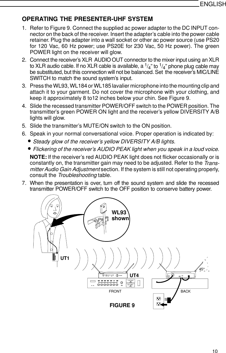 ENGLISHOPERATING THE PRESENTER-UHF SYSTEM1. Refer to Figure 9. Connect the supplied ac power adapter to the DC INPUT con-nector on the back of the receiver. Insert the adapter’s cable into the power cableretainer. Plug the adapter into a wall socket or other ac power source (use PS20for 120 Vac, 60 Hz power; use PS20E for 230 Vac, 50 Hz power). The greenPOWER light on the receiver will glow.2. Connect the receiver’s XLR  AUDIO OUT connector to the mixer input using an XLRto XLR audio cable. If no XLR cable is available, a 1/4” to 1/4” phone plug cable maybe substituted, but this connection will not be balanced. Set  the receiver’s MIC/LINESWITCH to match the sound system’s input.3. Press the WL93, WL184 or WL185 lavalier microphone into the mounting clip andattach it to your garment. Do not cover the microphone with your clothing, andkeep it approximately 8 to12 inches below your chin. See Figure 9.4. Slide the recessed transmitter POWER/OFF switch to the POWER position. Thetransmitter’s green POWER ON light and the receiver’s yellow DIVERSITY A/Blights will glow.5. Slide the transmitter’s MUTE/ON switch to the ON position.6. Speak in your normal conversational voice. Proper operation is indicated by:•Steady glow of the receiver’s yellow DIVERSITY A/B lights.•Flickering of the receiver’s AUDIO PEAK light when you speak in a loud voice.NOTE: If the receiver’s red AUDIO PEAK light does not flicker occasionally or isconstantly on, the transmitter gain may need to be adjusted. Refer to the Trans-mitter Audio Gain Adjustment section. If the system is still not operating properly,consult the Troubleshooting table.7. When the presentation is over, turn off the sound system and slide the recessedtransmitter POWER/OFF switch to the OFF position to conserve battery power.FIGURE 9WL93SHURESHURE45°UT1UT4FRONT BACKshown10