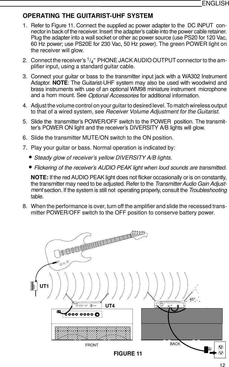 ENGLISHOPERATING THE GUITARIST-UHF SYSTEM1. Refer to Figure 11. Connect the supplied ac power adapter to the  DC INPUT  con-nector in back of the receiver. Insert  the adapter’s cable into the power cable retainer.Plug the adapter into a wall socket or other ac power source (use PS20 for 120 Vac,60 Hz power; use PS20E for 230 Vac, 50 Hz power). The green POWER light onthe receiver will glow.2. Connect the receiver’s 1/4”  PHONE JACK AUDIO OUTPUT connector to the am-plifier input, using a standard guitar cable.3. Connect your guitar or bass to the transmitter input jack with a WA302 InstrumentAdaptor. NOTE: The Guitarist-UHF system may also be used with woodwind andbrass instruments with use of an optional WM98 miniature instrument  microphoneand a horn mount. See Optional Accessories for additional information.4. Adjust the volume control on your guitar to desired level. To match wireless outputto that of a wired system, see Receiver Volume Adjustment for the Guitarist.5. Slide the  transmitter’s POWER/OFF switch to the POWER  position. The transmit-ter’s POWER ON light and the receiver’s DIVERSITY A/B lights will glow.6. Slide the transmitter MUTE/ON switch to the ON position.7. Play your guitar or bass. Normal operation is indicated by:•Steady glow of receiver’s yellow DIVERSITY A/B lights.•Flickering of the receiver’s AUDIO PEAK light when loud sounds are transmitted.NOTE: If the red AUDIO PEAK light does not flicker occasionally or is on constantly,the transmitter may need to be adjusted. Refer to the Transmitter Audio Gain Adjust-ment section. If the system is still not  operating properly, consult the Troubleshootingtable.8. When the performance is over, turn off the amplifier and slide the recessed trans-mitter POWER/OFF switch to the OFF position to conserve battery power.FIGURE 11UT1SHURESHUREUT445°FRONT BACK12