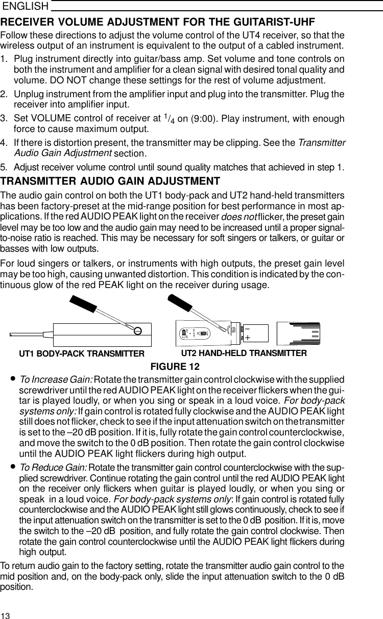 ENGLISHRECEIVER VOLUME ADJUSTMENT FOR THE GUITARIST-UHFFollow these directions to adjust the volume control of the UT4 receiver, so that thewireless output of an instrument is equivalent to the output of a cabled instrument.1. Plug instrument directly into guitar/bass amp. Set volume and tone controls onboth the instrument and amplifier for a clean signal with desired tonal quality andvolume. DO NOT change these settings for the rest of volume adjustment.2. Unplug instrument from the amplifier input and plug into the transmitter. Plug thereceiver into amplifier input.3. Set VOLUME control of receiver at 1/4 on (9:00). Play instrument, with enoughforce to cause maximum output.4. If there is distortion present, the transmitter may be clipping. See the TransmitterAudio Gain Adjustment section.5. Adjust receiver volume control until sound quality matches that achieved in step 1.TRANSMITTER AUDIO GAIN ADJUSTMENTThe audio gain control on both the UT1 body-pack and UT2 hand-held transmittershas been factory-preset at the mid-range position for best performance in most ap-plications. If the red AUDIO PEAK light on the receiver does not flicker, the preset gainlevel may be too low and the audio gain may need to be increased until a proper signal-to-noise ratio is reached. This may be necessary for soft singers or talkers, or guitar orbasses with low outputs.For loud singers or talkers, or instruments with high outputs, the preset gain levelmay be too high, causing unwanted distortion. This condition is indicated by the con-tinuous glow of the red PEAK light on the receiver during usage.FIGURE 12+-UT1 BODY-PACK TRANSMITTER UT2 HAND-HELD TRANSMITTER•To Increase Gain: Rotate the transmitter gain control clockwise with the suppliedscrewdriver until the red AUDIO PEAK light on the receiver flickers when the gui-tar is played loudly, or when you sing or speak in a loud voice. For body-packsystems only: If gain control is rotated fully clockwise and the AUDIO PEAK lightstill does not flicker, check to see if the input attenuation switch on the transmitteris set to the –20 dB position. If it is, fully rotate the gain control counterclockwise,and move the switch to the 0 dB position. Then rotate the gain control clockwiseuntil the AUDIO PEAK light flickers during high output.•To Reduce Gain: Rotate the transmitter gain control counterclockwise with the sup-plied screwdriver. Continue rotating the gain control until the red AUDIO PEAK lighton the receiver only flickers when guitar is played loudly, or when you sing orspeak  in a loud voice. For body-pack systems only: If gain control is rotated fullycounterclockwise and the AUDIO PEAK light still glows continuously, check to see ifthe input attenuation switch on the transmitter is set to the 0 dB  position. If it is, movethe switch to the –20 dB  position, and fully rotate the gain control clockwise. Thenrotate the gain control counterclockwise until the AUDIO PEAK light flickers duringhigh output.To return audio gain to the factory setting, rotate the transmitter audio gain control to themid position and, on the body-pack only, slide the input attenuation switch to the 0 dBposition.13