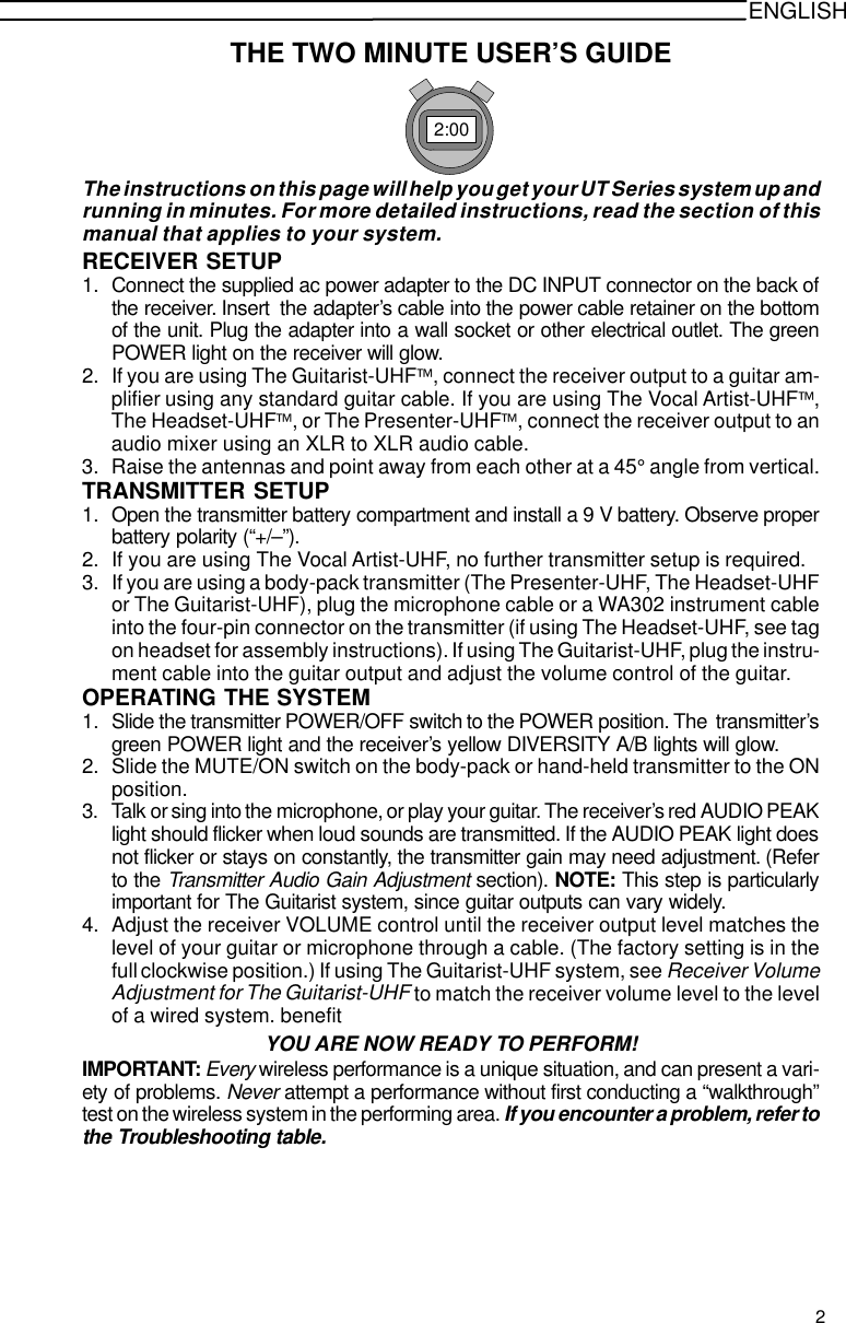 ENGLISHTHE TWO MINUTE USER’S GUIDE2:00The instructions on this page will help you get your UT Series system up andrunning in minutes. For more detailed instructions, read the section of thismanual that applies to your system.RECEIVER SETUP1. Connect the supplied ac power adapter to the DC INPUT connector on the back ofthe receiver. Insert  the adapter’s cable into the power cable retainer on the bottomof the unit. Plug the adapter into a wall socket or other electrical outlet. The greenPOWER light on the receiver will glow.2. If you are using The Guitarist-UHF, connect the receiver output to a guitar am-plifier using any standard guitar cable. If you are using The Vocal Artist-UHF,The Headset-UHF, or The Presenter-UHF, connect the receiver output to anaudio mixer using an XLR to XLR audio cable.3. Raise the antennas and point away from each other at a 45° angle from vertical.TRANSMITTER SETUP1. Open the transmitter battery compartment and install a 9 V battery. Observe properbattery polarity (“+/–”).2. If you are using The Vocal Artist-UHF, no further transmitter setup is required.3. If you are using a body-pack transmitter (The Presenter-UHF, The Headset-UHFor The Guitarist-UHF), plug the microphone cable or a WA302 instrument cableinto the four-pin connector on the transmitter (if using The Headset-UHF, see tagon headset for assembly instructions). If using The Guitarist-UHF, plug the instru-ment cable into the guitar output and adjust the volume control of the guitar.OPERATING THE SYSTEM1. Slide the transmitter POWER/OFF switch to the POWER position. The  transmitter’sgreen POWER light and the receiver’s yellow DIVERSITY A/B lights will glow.2. Slide the MUTE/ON switch on the body-pack or hand-held transmitter to the ONposition.3. Talk or sing into the microphone, or play your guitar. The receiver’s red AUDIO PEAKlight should flicker when loud sounds are transmitted. If the AUDIO PEAK light doesnot flicker or stays on constantly, the transmitter gain may need adjustment. (Referto the Transmitter Audio Gain Adjustment section). NOTE: This step is particularlyimportant for The Guitarist system, since guitar outputs can vary widely.4. Adjust the receiver VOLUME control until the receiver output level matches thelevel of your guitar or microphone through a cable. (The factory setting is in thefull clockwise position.) If using The Guitarist-UHF system, see Receiver VolumeAdjustment for The Guitarist-UHF to match the receiver volume level to the levelof a wired system. benefitYOU ARE NOW READY TO PERFORM!IMPORTANT: Every wireless performance is a unique situation, and can present a vari-ety of problems. Never attempt a performance without first conducting a “walkthrough”test on the wireless system in the performing area. If you encounter a problem, refer tothe Troubleshooting table.2