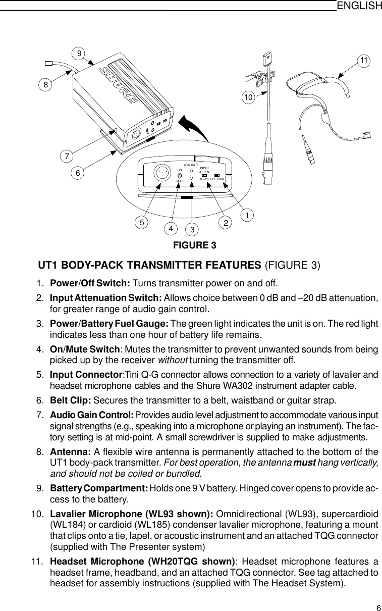 ENGLISHFIGURE 31110ONMUTELOW  BATTOFF PWR123456789INPUTATTEN0 -20UT1 BODY-PACK TRANSMITTER FEATURES (FIGURE 3)1. Power/Off Switch: Turns transmitter power on and off.2. Input Attenuation Switch: Allows choice between 0 dB and –20 dB attenuation,for greater range of audio gain control.3. Power/Battery Fuel Gauge: The green light indicates the unit is on. The red lightindicates less than one hour of battery life remains.4. On/Mute Switch: Mutes the transmitter to prevent unwanted sounds from beingpicked up by the receiver without turning the transmitter off.5. Input Connector:Tini Q-G connector allows connection to a variety of lavalier andheadset microphone cables and the Shure WA302 instrument adapter cable.6. Belt Clip: Secures the transmitter to a belt, waistband or guitar strap.7. Audio Gain Control: Provides audio level adjustment to accommodate various inputsignal strengths (e.g., speaking into a microphone or playing an instrument). The fac-tory setting is at mid-point. A small screwdriver is supplied to make adjustments.8. Antenna: A flexible wire antenna is permanently attached to the bottom of theUT1 body-pack transmitter. For best operation, the antenna must hang vertically,and should not be coiled or bundled.9. Battery Compartment: Holds one 9 V battery. Hinged cover opens to provide ac-cess to the battery.10. Lavalier Microphone (WL93 shown): Omnidirectional (WL93), supercardioid(WL184) or cardioid (WL185) condenser lavalier microphone, featuring a mountthat clips onto a tie, lapel, or acoustic instrument and an attached TQG connector(supplied with The Presenter system)11. Headset Microphone (WH20TQG shown): Headset microphone features aheadset frame, headband, and an attached TQG connector. See tag attached toheadset for assembly instructions (supplied with The Headset System).6