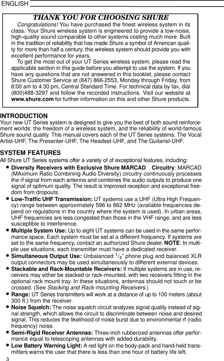 ENGLISHTHANK YOU FOR CHOOSING SHURECongratulations! You have purchased the finest wireless system in itsclass. Your Shure wireless system is engineered to provide a low-noise,high-quality sound comparable to other systems costing much more. Builtin the tradition of reliability that has made Shure a symbol of American quali-ty for more than half a century, this wireless system should provide you withexcellent performance for years.To get the most out of your UT Series wireless system, please read theapplicable section in this guide before you attempt to use the system. If youhave any questions that are not answered in this booklet, please contactShure Customer Service at (847) 866-2553, Monday through Friday, from8:00 am to 4:30 pm, Central Standard Time. For technical data by fax, dial(800)488-3297 and follow the recorded instructions. Visit our website atwww.shure.com for further information on this and other Shure products.INTRODUCTIONYour new UT Series system is designed to give you the best of both sound reinforce-ment worlds: the freedom of a wireless system, and the reliability of world-famousShure sound quality. This manual covers each of the UT Series systems: The VocalArtist-UHF, The Presenter-UHF, The Headset-UHF, and The Guitarist-UHF.SYSTEM FEATURESAll Shure UT Series systems offer a variety of of exceptional features, including:•Diversity Receivers with Exclusive Shure MARCAD  Circuitry: MARCAD(MAximum Ratio Combining Audio Diversity) circuitry continuously processesthe rf signal from each antenna and combines the audio outputs to produce onesignal of optimum quality. The result is improved reception and exceptional free-dom from dropouts.•Low-Traffic UHF Transmission: UT systems use a UHF (Ultra High Frequen-cy) range between approximately 596 to 862 MHz (available frequencies de-pend on regulations in the country where the system is used). In urban areas,UHF frequencies are less congested than those in the VHF range, and are lesssusceptible to interference.•Multiple System Use: Up to eight UT systems can be used in the same perfor-mance space. Each system must be set at a different frequency. If systems areset to the same frequency, contact an authorized Shure dealer. NOTE: In multi-ple use situations, each transmitter must have a dedicated receiver.•Simultaneous Output Use: Unbalanced 1/4” phone plug and balanced XLRoutput connectors may be used simultaneously to different external devices.•Stackable and Rack-Mountable Receivers: If multiple systems are in use, re-ceivers may either be stacked or rack-mounted, with two receivers fitting in theoptional rack mount tray. In these situations, antennas should not touch or becrossed. (See Stacking and Rack-mounting Receivers.)•Range: UT Series transmitters will work at a distance of up to 100 meters (about300 ft.) from the receiver.•Noise Squelch: The noise squelch circuit analyzes signal quality instead of sig-nal strength, which allows the circuit to discriminate between noise and desiredsignal. This reduces the likelihood of noise burst due to environmental rf (radiofrequency) noise.•Semi-Rigid Receiver Antennas: Three-inch rubberized antennas offer perfor-mance equal to telescoping antennas with added durability.•Low Battery Warning Light: A red light on the body-pack and hand-held trans-mitters warns the user that there is less than one hour of battery life left.3