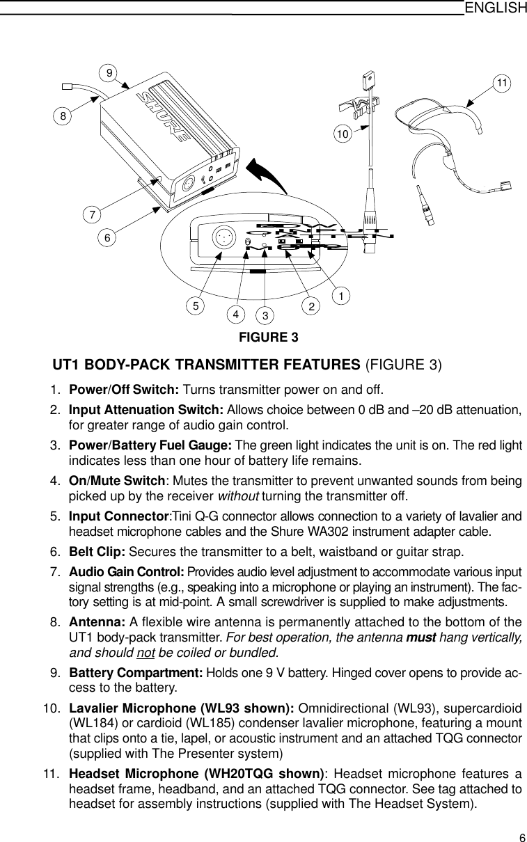 ENGLISHFIGURE 31110ONMUTELOW BATTOFF PWR123456789INPUTATTEN0-20UT1 BODY-PACK TRANSMITTER FEATURES (FIGURE 3)1. Power/Off Switch: Turns transmitter power on and off.2. Input Attenuation Switch: Allows choice between 0 dB and –20 dB attenuation,for greater range of audio gain control.3. Power/Battery Fuel Gauge: The green light indicates the unit is on. The red lightindicates less than one hour of battery life remains.4. On/Mute Switch: Mutes the transmitter to prevent unwanted sounds from beingpicked up by the receiver without turning the transmitter off.5. Input Connector:Tini Q-G connector allows connection to a variety of lavalier andheadset microphone cables and the Shure WA302 instrument adapter cable.6. Belt Clip: Secures the transmitter to a belt, waistband or guitar strap.7. Audio Gain Control: Provides audio level adjustment to accommodate various inputsignal strengths (e.g., speaking into a microphone or playing an instrument). The fac-tory setting is at mid-point. A small screwdriver is supplied to make adjustments.8. Antenna: A flexible wire antenna is permanently attached to the bottom of theUT1 body-pack transmitter. For best operation, the antenna must hang vertically,and should not be coiled or bundled.9. Battery Compartment: Holds one 9 V battery. Hinged cover opens to provide ac-cess to the battery.10. Lavalier Microphone (WL93 shown): Omnidirectional (WL93), supercardioid(WL184) or cardioid (WL185) condenser lavalier microphone, featuring a mountthat clips onto a tie, lapel, or acoustic instrument and an attached TQG connector(supplied with The Presenter system)11. Headset Microphone (WH20TQG shown): Headset microphone features aheadset frame, headband, and an attached TQG connector. See tag attached toheadset for assembly instructions (supplied with The Headset System).6