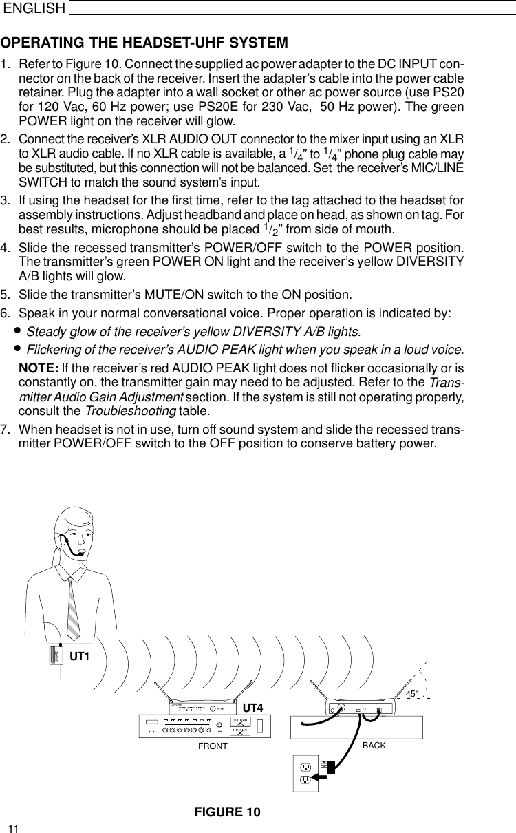 ENGLISHOPERATING THE HEADSET-UHF SYSTEM1. Refer to Figure 10. Connect the supplied ac power adapter to the DC INPUT con-nector on the back of the receiver. Insert the adapter’s cable into the power cableretainer. Plug the adapter into a wall socket or other ac power source (use PS20for 120 Vac, 60 Hz power; use PS20E for 230 Vac,  50 Hz power). The greenPOWER light on the receiver will glow.2. Connect the receiver’s XLR AUDIO OUT connector to the mixer input using an XLRto XLR audio cable. If no XLR cable is available, a 1/4” to 1/4” phone plug cable maybe substituted, but this connection will not be balanced. Set  the receiver’s MIC/LINESWITCH to match the sound system’s input.3. If using the headset for the first time, refer to the tag attached to the headset forassembly instructions. Adjust headband and place on head, as shown on tag. Forbest results, microphone should be placed 1/2” from side of mouth.4. Slide the recessed transmitter’s POWER/OFF switch to the POWER position.The transmitter’s green POWER ON light and the receiver’s yellow DIVERSITYA/B lights will glow.5. Slide the transmitter’s MUTE/ON switch to the ON position.6. Speak in your normal conversational voice. Proper operation is indicated by:•Steady glow of the receiver’s yellow DIVERSITY A/B lights.•Flickering of the receiver’s AUDIO PEAK light when you speak in a loud voice.NOTE: If the receiver’s red AUDIO PEAK light does not flicker occasionally or isconstantly on, the transmitter gain may need to be adjusted. Refer to the Trans-mitter Audio Gain Adjustment section. If the system is still not operating properly,consult the Troubleshooting table.7. When headset is not in use, turn off sound system and slide the recessed trans-mitter POWER/OFF switch to the OFF position to conserve battery power.FIGURE 10SHURESHUREUT1UT445°FRONT BACK11