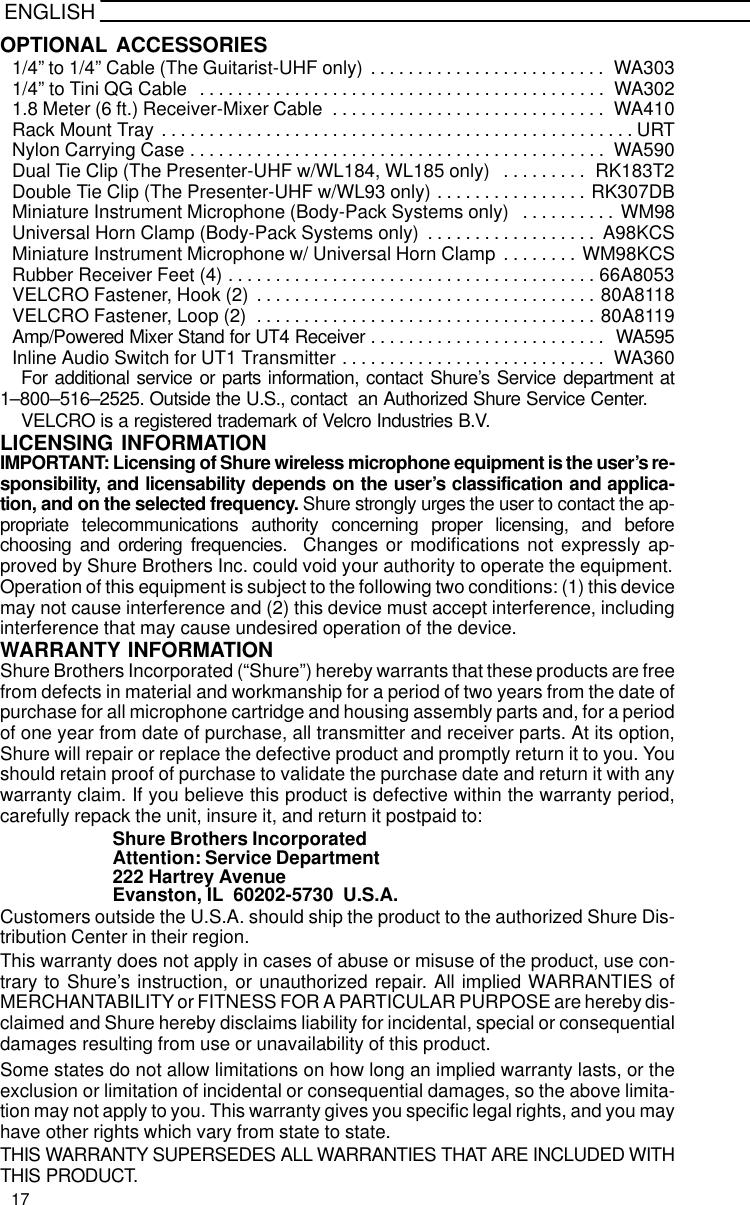 ENGLISHOPTIONAL ACCESSORIES1/4” to 1/4” Cable (The Guitarist-UHF only) WA303. . . . . . . . . . . . . . . . . . . . . . . . . 1/4” to Tini QG Cable  WA302. . . . . . . . . . . . . . . . . . . . . . . . . . . . . . . . . . . . . . . . . . . 1.8 Meter (6 ft.) Receiver-Mixer Cable WA410. . . . . . . . . . . . . . . . . . . . . . . . . . . . . Rack Mount Tray URT. . . . . . . . . . . . . . . . . . . . . . . . . . . . . . . . . . . . . . . . . . . . . . . . . . Nylon Carrying Case WA590. . . . . . . . . . . . . . . . . . . . . . . . . . . . . . . . . . . . . . . . . . . . Dual Tie Clip (The Presenter-UHF w/WL184, WL185 only) RK183T2. . . . . . . . . Double Tie Clip (The Presenter-UHF w/WL93 only) RK307DB. . . . . . . . . . . . . . . . Miniature Instrument Microphone (Body-Pack Systems only) WM98. . . . . . . . . . Universal Horn Clamp (Body-Pack Systems only) A98KCS. . . . . . . . . . . . . . . . . . Miniature Instrument Microphone w/ Universal Horn Clamp WM98KCS. . . . . . . . Rubber Receiver Feet (4) 66A8053. . . . . . . . . . . . . . . . . . . . . . . . . . . . . . . . . . . . . . . VELCRO Fastener, Hook (2) 80A8118. . . . . . . . . . . . . . . . . . . . . . . . . . . . . . . . . . . . VELCRO Fastener, Loop (2) 80A8119. . . . . . . . . . . . . . . . . . . . . . . . . . . . . . . . . . . . Amp/Powered Mixer Stand for UT4 Receiver WA595. . . . . . . . . . . . . . . . . . . . . . . . . Inline Audio Switch for UT1 Transmitter WA360. . . . . . . . . . . . . . . . . . . . . . . . . . . . For additional service or parts information, contact Shure’s Service department at1–800–516–2525. Outside the U.S., contact  an Authorized Shure Service Center.VELCRO is a registered trademark of Velcro Industries B.V.LICENSING INFORMATIONIMPORTANT: Licensing of Shure wireless microphone equipment is the user’s re-sponsibility, and licensability depends on the user’s classification and applica-tion, and on the selected frequency. Shure strongly urges the user to contact the ap-propriate telecommunications authority concerning proper licensing, and beforechoosing and ordering frequencies.  Changes or modifications not expressly ap-proved by Shure Brothers Inc. could void your authority to operate the equipment.Operation of this equipment is subject to the following two conditions: (1) this devicemay not cause interference and (2) this device must accept interference, includinginterference that may cause undesired operation of the device.WARRANTY INFORMATIONShure Brothers Incorporated (“Shure”) hereby warrants that these products are freefrom defects in material and workmanship for a period of two years from the date ofpurchase for all microphone cartridge and housing assembly parts and, for a periodof one year from date of purchase, all transmitter and receiver parts. At its option,Shure will repair or replace the defective product and promptly return it to you. Youshould retain proof of purchase to validate the purchase date and return it with anywarranty claim. If you believe this product is defective within the warranty period,carefully repack the unit, insure it, and return it postpaid to:Shure Brothers IncorporatedAttention: Service Department222 Hartrey AvenueEvanston, IL  60202-5730  U.S.A.Customers outside the U.S.A. should ship the product to the authorized Shure Dis-tribution Center in their region.This warranty does not apply in cases of abuse or misuse of the product, use con-trary to Shure’s instruction, or unauthorized repair. All implied WARRANTIES ofMERCHANTABILITY or FITNESS FOR A PARTICULAR PURPOSE are hereby dis-claimed and Shure hereby disclaims liability for incidental, special or consequentialdamages resulting from use or unavailability of this product.Some states do not allow limitations on how long an implied warranty lasts, or theexclusion or limitation of incidental or consequential damages, so the above limita-tion may not apply to you. This warranty gives you specific legal rights, and you mayhave other rights which vary from state to state.THIS WARRANTY SUPERSEDES ALL WARRANTIES THAT ARE INCLUDED WITHTHIS PRODUCT.17