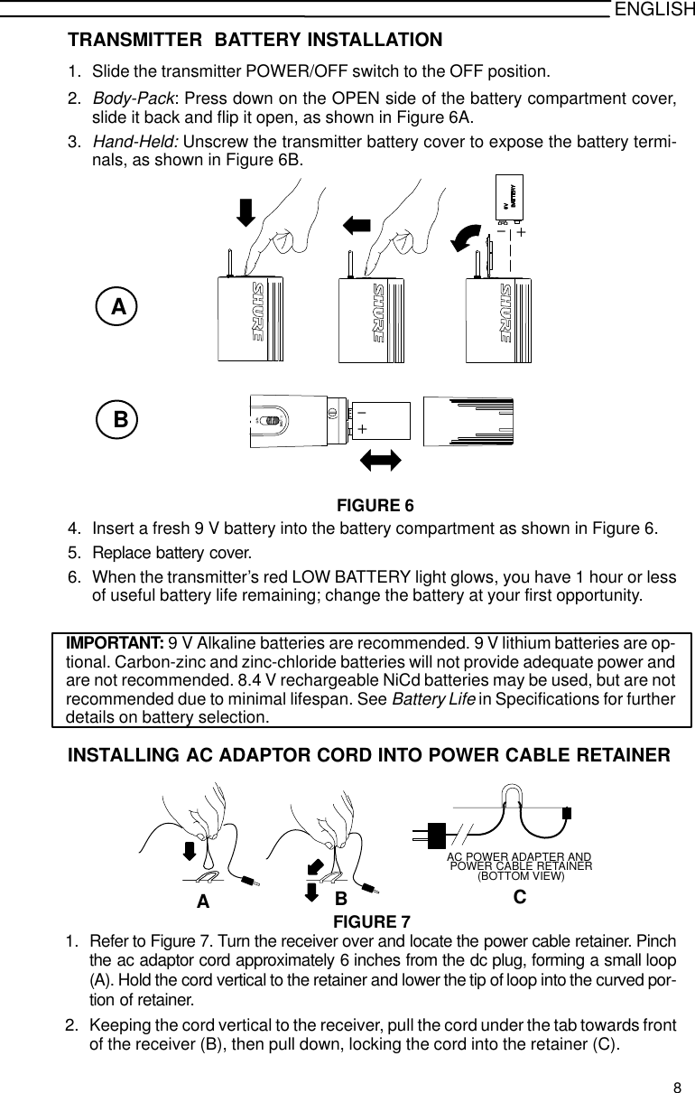 ENGLISHTRANSMITTER  BATTERY INSTALLATION1. Slide the transmitter POWER/OFF switch to the OFF position.2.Body-Pack: Press down on the OPEN side of the battery compartment cover,slide it back and flip it open, as shown in Figure 6A.3.Hand-Held: Unscrew the transmitter battery cover to expose the battery termi-nals, as shown in Figure 6B.+-FIGURE 6AB-+4. Insert a fresh 9 V battery into the battery compartment as shown in Figure 6.5. Replace battery cover.6. When the transmitter’s red LOW BATTERY light glows, you have 1 hour or lessof useful battery life remaining; change the battery at your first opportunity.IMPORTANT: 9 V Alkaline batteries are recommended. 9 V lithium batteries are op-tional. Carbon-zinc and zinc-chloride batteries will not provide adequate power andare not recommended. 8.4 V rechargeable NiCd batteries may be used, but are notrecommended due to minimal lifespan. See Battery Life in Specifications for furtherdetails on battery selection.INSTALLING AC ADAPTOR CORD INTO POWER CABLE RETAINERPOWER CABLE RETAINER(BOTTOM VIEW)AC POWER ADAPTER ANDABCFIGURE 71. Refer to Figure 7. Turn the receiver over and locate the power cable retainer. Pinchthe ac adaptor cord approximately 6 inches from the dc plug, forming a small loop(A). Hold the cord vertical to the retainer and lower the tip of loop into the curved por-tion of retainer.2. Keeping the cord vertical to the receiver, pull the cord under the tab towards frontof the receiver (B), then pull down, locking the cord into the retainer (C).8