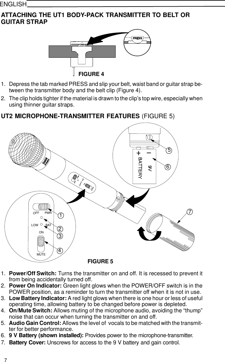 ENGLISHATTACHING THE UT1 BODY-PACK TRANSMITTER TO BELT ORGUITAR STRAPFIGURE 41. Depress the tab marked PRESS and slip your belt, waist band or guitar strap be-tween the transmitter body and the belt clip (Figure 4).2. The clip holds tighter if the material is drawn to the clip’s top wire, especially whenusing thinner guitar straps.UT2 MICROPHONE-TRANSMITTER FEATURES (FIGURE 5)41765FIGURE 523FFOPWRLOW BATONMUTE1. Power/Off Switch: Turns the transmitter on and off. It is recessed to prevent itfrom being accidentally turned off.2. Power On Indicator: Green light glows when the POWER/OFF switch is in thePOWER position, as a reminder to turn the transmitter off when it is not in use.3. Low Battery Indicator: A red light glows when there is one hour or less of usefuloperating time, allowing battery to be changed before power is depleted.4. On/Mute Switch: Allows muting of the microphone audio, avoiding the “thump”noise that can occur when turning the transmitter on and off.5. Audio Gain Control: Allows the level of  vocals to be matched with the transmit-ter for better performance.6. 9 V Battery (shown installed): Provides power to the microphone-transmitter.7. Battery Cover: Unscrews for access to the 9 V battery and gain control.7