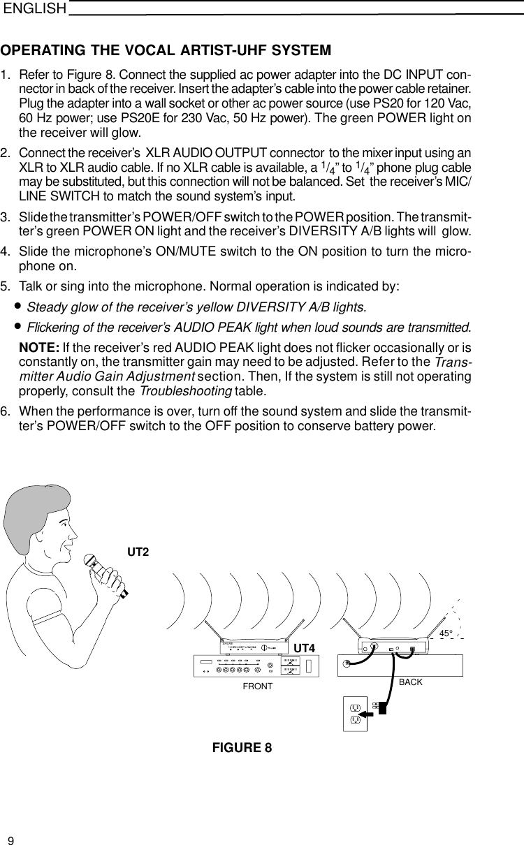 ENGLISHOPERATING THE VOCAL ARTIST-UHF SYSTEM1. Refer to Figure 8. Connect the supplied ac power adapter into the DC INPUT con-nector in back of the receiver. Insert the adapter’s cable into the power cable retainer.Plug the adapter into a wall socket or other ac power source (use PS20 for 120 Vac,60 Hz power; use PS20E for 230 Vac, 50 Hz power). The green POWER light onthe receiver will glow.2. Connect the receiver’s  XLR AUDIO OUTPUT connector  to the mixer input using anXLR to XLR audio cable. If no XLR cable is available, a 1/4” to 1/4” phone plug cablemay be substituted, but this connection will not be balanced. Set  the receiver’s MIC/LINE SWITCH to match the sound system’s input.3. Slide the transmitter’s POWER/OFF switch to the POWER position. The transmit-ter’s green POWER ON light and the receiver’s DIVERSITY A/B lights will  glow.4. Slide the microphone’s ON/MUTE switch to the ON position to turn the micro-phone on.5. Talk or sing into the microphone. Normal operation is indicated by:•Steady glow of the receiver’s yellow DIVERSITY A/B lights.•Flickering of the receiver’s AUDIO PEAK light when loud sounds are transmitted.NOTE: If the receiver’s red AUDIO PEAK light does not flicker occasionally or isconstantly on, the transmitter gain may need to be adjusted. Refer to the Trans-mitter Audio Gain Adjustment section. Then, If the system is still not operatingproperly, consult the Troubleshooting table.6. When the performance is over, turn off the sound system and slide the transmit-ter’s POWER/OFF switch to the OFF position to conserve battery power.FIGURE 8UT2SHUREUT445°FRONT BACK9