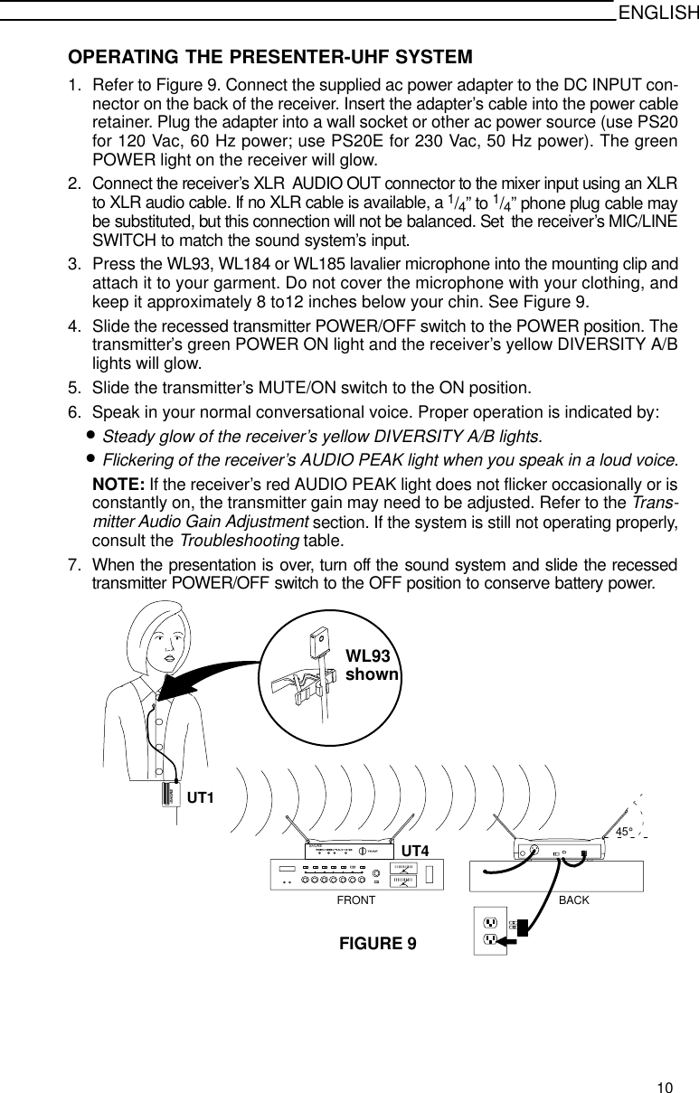 ENGLISHOPERATING THE PRESENTER-UHF SYSTEM1. Refer to Figure 9. Connect the supplied ac power adapter to the DC INPUT con-nector on the back of the receiver. Insert the adapter’s cable into the power cableretainer. Plug the adapter into a wall socket or other ac power source (use PS20for 120 Vac, 60 Hz power; use PS20E for 230 Vac, 50 Hz power). The greenPOWER light on the receiver will glow.2. Connect the receiver’s XLR  AUDIO OUT connector to the mixer input using an XLRto XLR audio cable. If no XLR cable is available, a 1/4” to 1/4” phone plug cable maybe substituted, but this connection will not be balanced. Set  the receiver’s MIC/LINESWITCH to match the sound system’s input.3. Press the WL93, WL184 or WL185 lavalier microphone into the mounting clip andattach it to your garment. Do not cover the microphone with your clothing, andkeep it approximately 8 to12 inches below your chin. See Figure 9.4. Slide the recessed transmitter POWER/OFF switch to the POWER position. Thetransmitter’s green POWER ON light and the receiver’s yellow DIVERSITY A/Blights will glow.5. Slide the transmitter’s MUTE/ON switch to the ON position.6. Speak in your normal conversational voice. Proper operation is indicated by:•Steady glow of the receiver’s yellow DIVERSITY A/B lights.•Flickering of the receiver’s AUDIO PEAK light when you speak in a loud voice.NOTE: If the receiver’s red AUDIO PEAK light does not flicker occasionally or isconstantly on, the transmitter gain may need to be adjusted. Refer to the Trans-mitter Audio Gain Adjustment section. If the system is still not operating properly,consult the Troubleshooting table.7. When the presentation is over, turn off the sound system and slide the recessedtransmitter POWER/OFF switch to the OFF position to conserve battery power.FIGURE 9WL93SHURESHURE45°UT1UT4FRONT BACKshown10