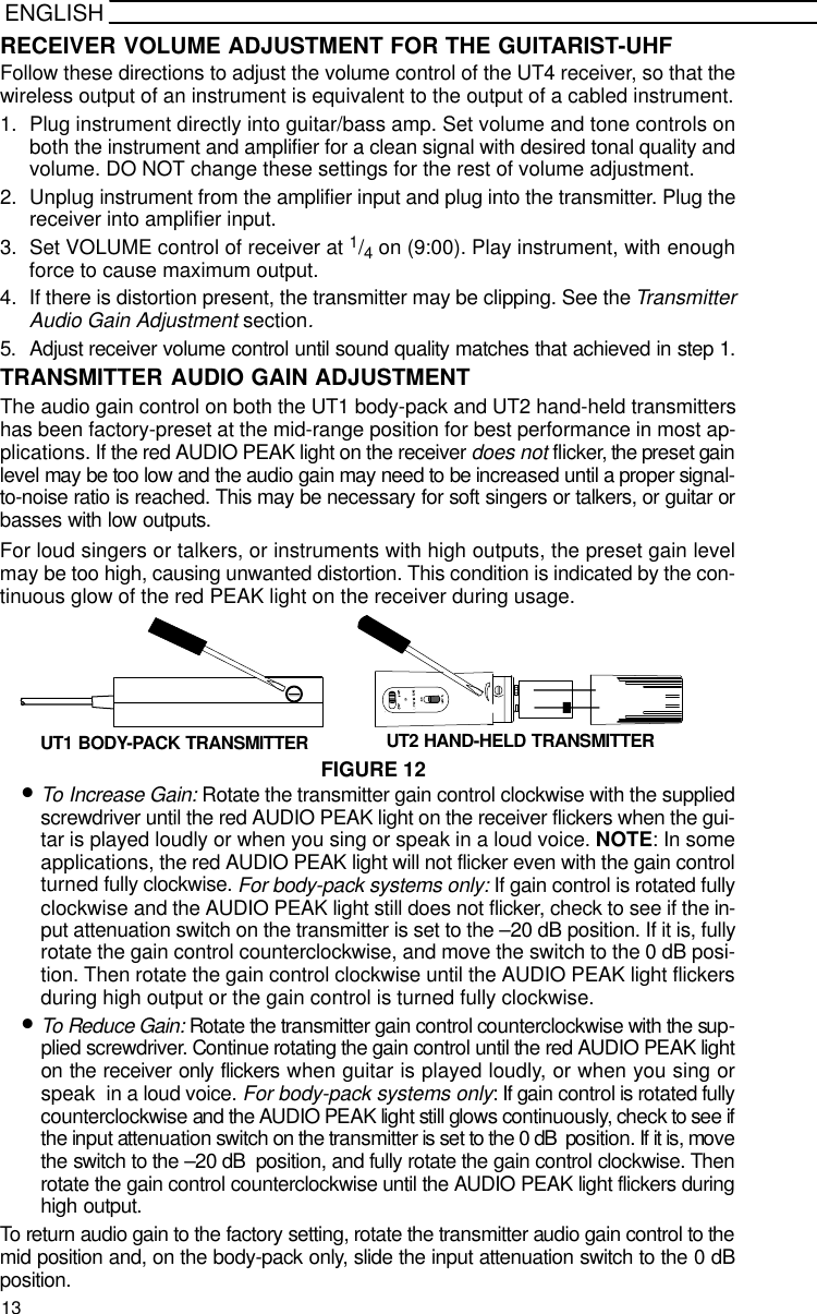 ENGLISHRECEIVER VOLUME ADJUSTMENT FOR THE GUITARIST-UHFFollow these directions to adjust the volume control of the UT4 receiver, so that thewireless output of an instrument is equivalent to the output of a cabled instrument.1. Plug instrument directly into guitar/bass amp. Set volume and tone controls onboth the instrument and amplifier for a clean signal with desired tonal quality andvolume. DO NOT change these settings for the rest of volume adjustment.2. Unplug instrument from the amplifier input and plug into the transmitter. Plug thereceiver into amplifier input.3. Set VOLUME control of receiver at 1/4 on (9:00). Play instrument, with enoughforce to cause maximum output.4. If there is distortion present, the transmitter may be clipping. See the TransmitterAudio Gain Adjustment section.5. Adjust receiver volume control until sound quality matches that achieved in step 1.TRANSMITTER AUDIO GAIN ADJUSTMENTThe audio gain control on both the UT1 body-pack and UT2 hand-held transmittershas been factory-preset at the mid-range position for best performance in most ap-plications. If the red AUDIO PEAK light on the receiver does not flicker, the preset gainlevel may be too low and the audio gain may need to be increased until a proper signal-to-noise ratio is reached. This may be necessary for soft singers or talkers, or guitar orbasses with low outputs.For loud singers or talkers, or instruments with high outputs, the preset gain levelmay be too high, causing unwanted distortion. This condition is indicated by the con-tinuous glow of the red PEAK light on the receiver during usage.FIGURE 12+-UT1 BODY-PACK TRANSMITTER UT2 HAND-HELD TRANSMITTER•To Increase Gain: Rotate the transmitter gain control clockwise with the suppliedscrewdriver until the red AUDIO PEAK light on the receiver flickers when the gui-tar is played loudly or when you sing or speak in a loud voice. NOTE: In someapplications, the red AUDIO PEAK light will not flicker even with the gain controlturned fully clockwise. For body-pack systems only: If gain control is rotated fullyclockwise and the AUDIO PEAK light still does not flicker, check to see if the in-put attenuation switch on the transmitter is set to the –20 dB position. If it is, fullyrotate the gain control counterclockwise, and move the switch to the 0 dB posi-tion. Then rotate the gain control clockwise until the AUDIO PEAK light flickersduring high output or the gain control is turned fully clockwise.•To Reduce Gain: Rotate the transmitter gain control counterclockwise with the sup-plied screwdriver. Continue rotating the gain control until the red AUDIO PEAK lighton the receiver only flickers when guitar is played loudly, or when you sing orspeak  in a loud voice. For body-pack systems only: If gain control is rotated fullycounterclockwise and the AUDIO PEAK light still glows continuously, check to see ifthe input attenuation switch on the transmitter is set to the 0 dB  position. If it is, movethe switch to the –20 dB  position, and fully rotate the gain control clockwise. Thenrotate the gain control counterclockwise until the AUDIO PEAK light flickers duringhigh output.To return audio gain to the factory setting, rotate the transmitter audio gain control to themid position and, on the body-pack only, slide the input attenuation switch to the 0 dBposition.13