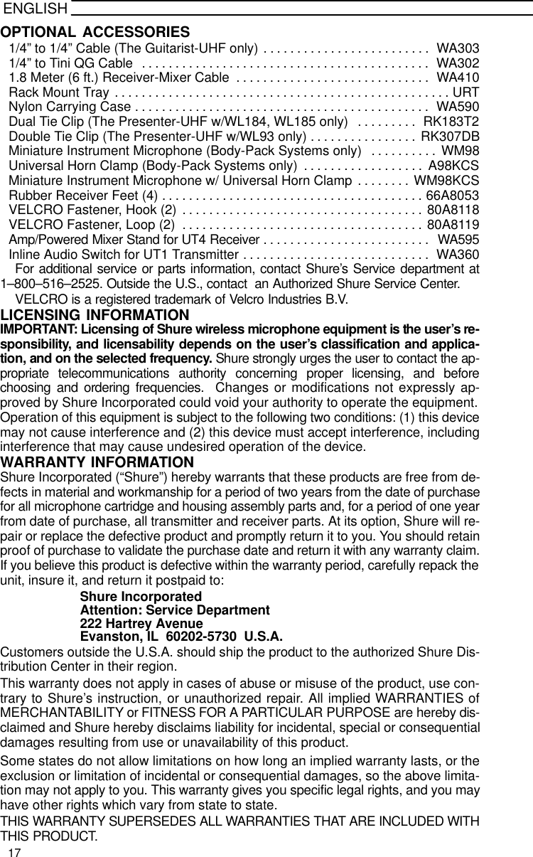 ENGLISHOPTIONAL ACCESSORIES1/4” to 1/4” Cable (The Guitarist-UHF only) WA303. . . . . . . . . . . . . . . . . . . . . . . . . 1/4” to Tini QG Cable  WA302. . . . . . . . . . . . . . . . . . . . . . . . . . . . . . . . . . . . . . . . . . . 1.8 Meter (6 ft.) Receiver-Mixer Cable WA410. . . . . . . . . . . . . . . . . . . . . . . . . . . . . Rack Mount Tray URT. . . . . . . . . . . . . . . . . . . . . . . . . . . . . . . . . . . . . . . . . . . . . . . . . . Nylon Carrying Case WA590. . . . . . . . . . . . . . . . . . . . . . . . . . . . . . . . . . . . . . . . . . . . Dual Tie Clip (The Presenter-UHF w/WL184, WL185 only) RK183T2. . . . . . . . . Double Tie Clip (The Presenter-UHF w/WL93 only) RK307DB. . . . . . . . . . . . . . . . Miniature Instrument Microphone (Body-Pack Systems only) WM98. . . . . . . . . . Universal Horn Clamp (Body-Pack Systems only) A98KCS. . . . . . . . . . . . . . . . . . Miniature Instrument Microphone w/ Universal Horn Clamp WM98KCS. . . . . . . . Rubber Receiver Feet (4) 66A8053. . . . . . . . . . . . . . . . . . . . . . . . . . . . . . . . . . . . . . . VELCRO Fastener, Hook (2) 80A8118. . . . . . . . . . . . . . . . . . . . . . . . . . . . . . . . . . . . VELCRO Fastener, Loop (2) 80A8119. . . . . . . . . . . . . . . . . . . . . . . . . . . . . . . . . . . . Amp/Powered Mixer Stand for UT4 Receiver WA595. . . . . . . . . . . . . . . . . . . . . . . . . Inline Audio Switch for UT1 Transmitter WA360. . . . . . . . . . . . . . . . . . . . . . . . . . . . For additional service or parts information, contact Shure’s Service department at1–800–516–2525. Outside the U.S., contact  an Authorized Shure Service Center.VELCRO is a registered trademark of Velcro Industries B.V.LICENSING INFORMATIONIMPORTANT: Licensing of Shure wireless microphone equipment is the user’s re-sponsibility, and licensability depends on the user’s classification and applica-tion, and on the selected frequency. Shure strongly urges the user to contact the ap-propriate telecommunications authority concerning proper licensing, and beforechoosing and ordering frequencies.  Changes or modifications not expressly ap-proved by Shure Incorporated could void your authority to operate the equipment.Operation of this equipment is subject to the following two conditions: (1) this devicemay not cause interference and (2) this device must accept interference, includinginterference that may cause undesired operation of the device.WARRANTY INFORMATIONShure Incorporated (“Shure”) hereby warrants that these products are free from de-fects in material and workmanship for a period of two years from the date of purchasefor all microphone cartridge and housing assembly parts and, for a period of one yearfrom date of purchase, all transmitter and receiver parts. At its option, Shure will re-pair or replace the defective product and promptly return it to you. You should retainproof of purchase to validate the purchase date and return it with any warranty claim.If you believe this product is defective within the warranty period, carefully repack theunit, insure it, and return it postpaid to:Shure IncorporatedAttention: Service Department222 Hartrey AvenueEvanston, IL  60202-5730  U.S.A.Customers outside the U.S.A. should ship the product to the authorized Shure Dis-tribution Center in their region.This warranty does not apply in cases of abuse or misuse of the product, use con-trary to Shure’s instruction, or unauthorized repair. All implied WARRANTIES ofMERCHANTABILITY or FITNESS FOR A PARTICULAR PURPOSE are hereby dis-claimed and Shure hereby disclaims liability for incidental, special or consequentialdamages resulting from use or unavailability of this product.Some states do not allow limitations on how long an implied warranty lasts, or theexclusion or limitation of incidental or consequential damages, so the above limita-tion may not apply to you. This warranty gives you specific legal rights, and you mayhave other rights which vary from state to state.THIS WARRANTY SUPERSEDES ALL WARRANTIES THAT ARE INCLUDED WITHTHIS PRODUCT.17