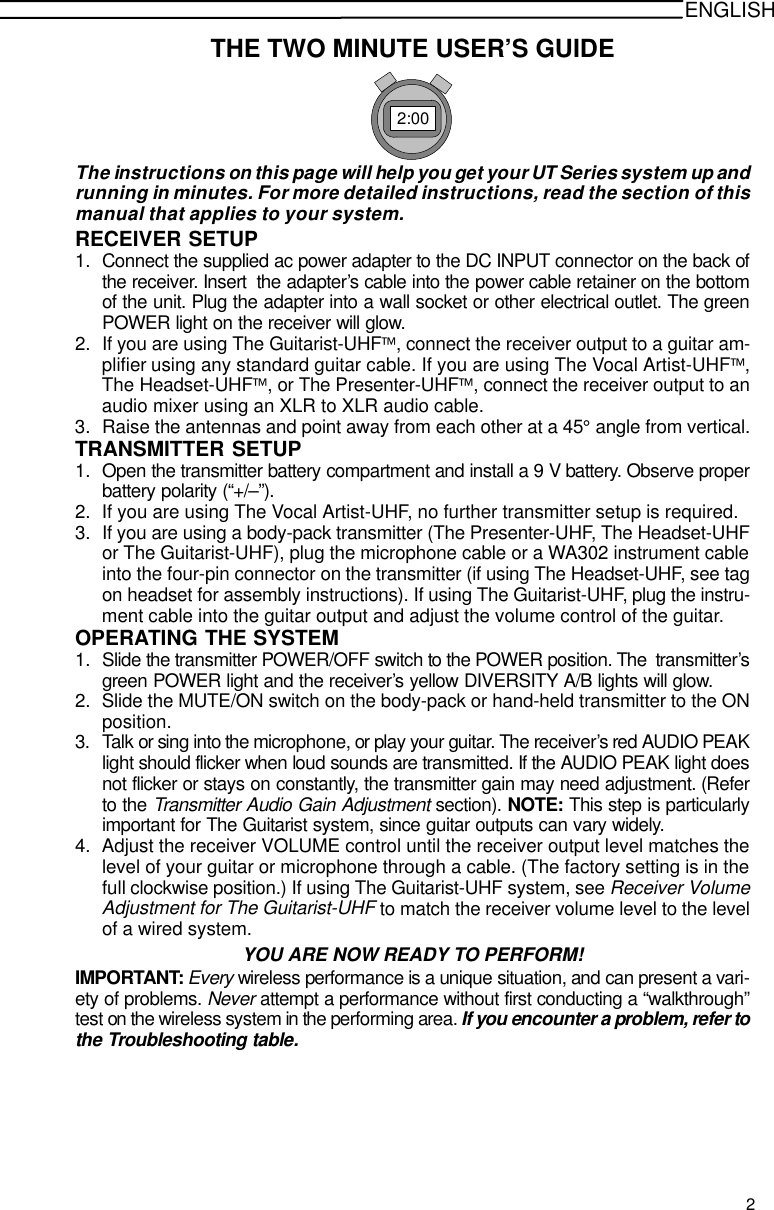 ENGLISHTHE TWO MINUTE USER’S GUIDE2:00The instructions on this page will help you get your UT Series system up andrunning in minutes. For more detailed instructions, read the section of thismanual that applies to your system.RECEIVER SETUP1. Connect the supplied ac power adapter to the DC INPUT connector on the back ofthe receiver. Insert  the adapter’s cable into the power cable retainer on the bottomof the unit. Plug the adapter into a wall socket or other electrical outlet. The greenPOWER light on the receiver will glow.2. If you are using The Guitarist-UHF, connect the receiver output to a guitar am-plifier using any standard guitar cable. If you are using The Vocal Artist-UHF,The Headset-UHF, or The Presenter-UHF, connect the receiver output to anaudio mixer using an XLR to XLR audio cable.3. Raise the antennas and point away from each other at a 45° angle from vertical.TRANSMITTER SETUP1. Open the transmitter battery compartment and install a 9 V battery. Observe properbattery polarity (“+/–”).2. If you are using The Vocal Artist-UHF, no further transmitter setup is required.3. If you are using a body-pack transmitter (The Presenter-UHF, The Headset-UHFor The Guitarist-UHF), plug the microphone cable or a WA302 instrument cableinto the four-pin connector on the transmitter (if using The Headset-UHF, see tagon headset for assembly instructions). If using The Guitarist-UHF, plug the instru-ment cable into the guitar output and adjust the volume control of the guitar.OPERATING THE SYSTEM1. Slide the transmitter POWER/OFF switch to the POWER position. The  transmitter’sgreen POWER light and the receiver’s yellow DIVERSITY A/B lights will glow.2. Slide the MUTE/ON switch on the body-pack or hand-held transmitter to the ONposition.3. Talk or sing into the microphone, or play your guitar. The receiver’s red AUDIO PEAKlight should flicker when loud sounds are transmitted. If the AUDIO PEAK light doesnot flicker or stays on constantly, the transmitter gain may need adjustment. (Referto the Transmitter Audio Gain Adjustment section). NOTE: This step is particularlyimportant for The Guitarist system, since guitar outputs can vary widely.4. Adjust the receiver VOLUME control until the receiver output level matches thelevel of your guitar or microphone through a cable. (The factory setting is in thefull clockwise position.) If using The Guitarist-UHF system, see Receiver VolumeAdjustment for The Guitarist-UHF to match the receiver volume level to the levelof a wired system.YOU ARE NOW READY TO PERFORM!IMPORTANT: Every wireless performance is a unique situation, and can present a vari-ety of problems. Never attempt a performance without first conducting a “walkthrough”test on the wireless system in the performing area. If you encounter a problem, refer tothe Troubleshooting table.2