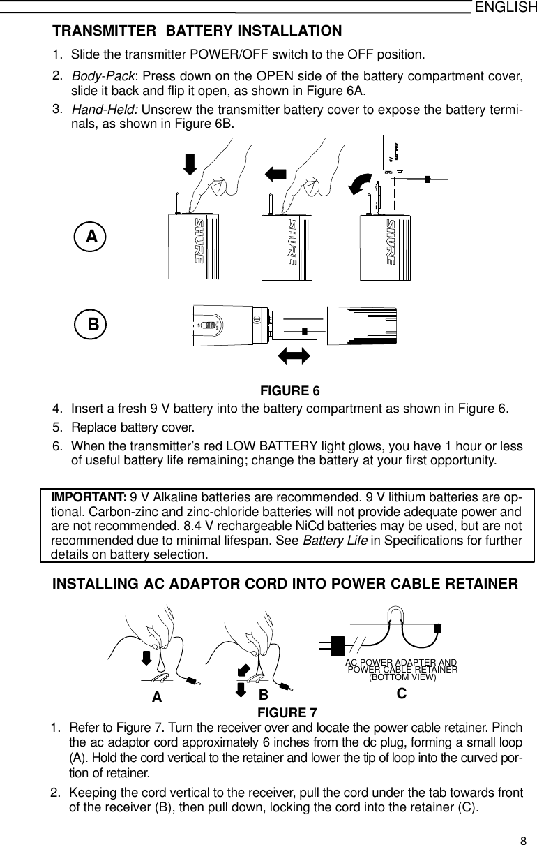 ENGLISHTRANSMITTER  BATTERY INSTALLATION1. Slide the transmitter POWER/OFF switch to the OFF position.2.Body-Pack: Press down on the OPEN side of the battery compartment cover,slide it back and flip it open, as shown in Figure 6A.3.Hand-Held: Unscrew the transmitter battery cover to expose the battery termi-nals, as shown in Figure 6B.+-FIGURE 6AB-+4. Insert a fresh 9 V battery into the battery compartment as shown in Figure 6.5. Replace battery cover.6. When the transmitter’s red LOW BATTERY light glows, you have 1 hour or lessof useful battery life remaining; change the battery at your first opportunity.IMPORTANT: 9 V Alkaline batteries are recommended. 9 V lithium batteries are op-tional. Carbon-zinc and zinc-chloride batteries will not provide adequate power andare not recommended. 8.4 V rechargeable NiCd batteries may be used, but are notrecommended due to minimal lifespan. See Battery Life in Specifications for furtherdetails on battery selection.INSTALLING AC ADAPTOR CORD INTO POWER CABLE RETAINERPOWER CABLE RETAINER(BOTTOM VIEW)AC POWER ADAPTER ANDABCFIGURE 71. Refer to Figure 7. Turn the receiver over and locate the power cable retainer. Pinchthe ac adaptor cord approximately 6 inches from the dc plug, forming a small loop(A). Hold the cord vertical to the retainer and lower the tip of loop into the curved por-tion of retainer.2. Keeping the cord vertical to the receiver, pull the cord under the tab towards frontof the receiver (B), then pull down, locking the cord into the retainer (C).8