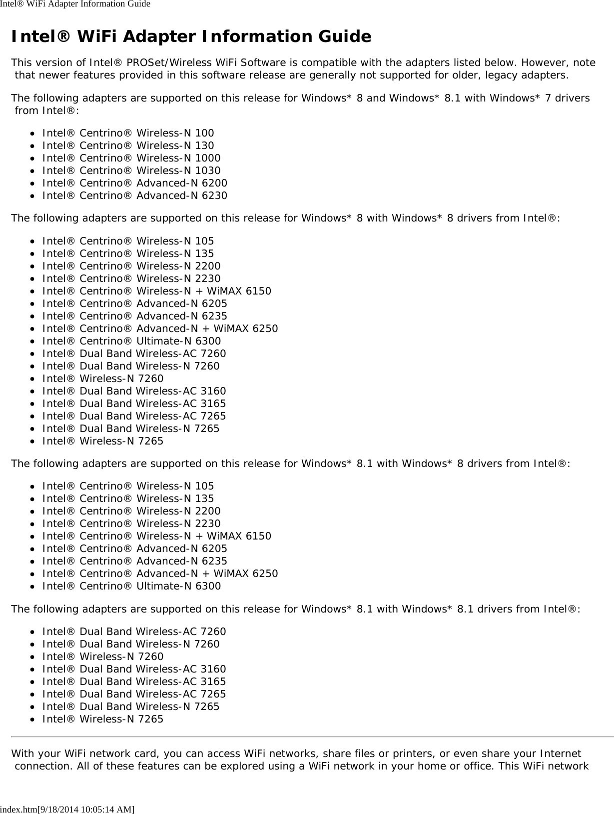 Intel&reg; WiFi Adapter Information Guideindex.htm[9/18/2014 10:05:14 AM]Intel&reg; WiFi Adapter Information GuideThis version of Intel&reg; PROSet/Wireless WiFi Software is compatible with the adapters listed below. However, note that newer features provided in this software release are generally not supported for older, legacy adapters.The following adapters are supported on this release for Windows* 8 and Windows* 8.1 with Windows* 7 drivers from Intel&reg;:Intel&reg; Centrino&reg; Wireless-N 100Intel&reg; Centrino&reg; Wireless-N 130Intel&reg; Centrino&reg; Wireless-N 1000Intel&reg; Centrino&reg; Wireless-N 1030Intel&reg; Centrino&reg; Advanced-N 6200Intel&reg; Centrino&reg; Advanced-N 6230The following adapters are supported on this release for Windows* 8 with Windows* 8 drivers from Intel&reg;:Intel&reg; Centrino&reg; Wireless-N 105Intel&reg; Centrino&reg; Wireless-N 135Intel&reg; Centrino&reg; Wireless-N 2200Intel&reg; Centrino&reg; Wireless-N 2230Intel&reg; Centrino&reg; Wireless-N + WiMAX 6150Intel&reg; Centrino&reg; Advanced-N 6205Intel&reg; Centrino&reg; Advanced-N 6235Intel&reg; Centrino&reg; Advanced-N + WiMAX 6250Intel&reg; Centrino&reg; Ultimate-N 6300Intel&reg; Dual Band Wireless-AC 7260Intel&reg; Dual Band Wireless-N 7260Intel&reg; Wireless-N 7260Intel&reg; Dual Band Wireless-AC 3160Intel&reg; Dual Band Wireless-AC 3165Intel&reg; Dual Band Wireless-AC 7265Intel&reg; Dual Band Wireless-N 7265Intel&reg; Wireless-N 7265The following adapters are supported on this release for Windows* 8.1 with Windows* 8 drivers from Intel&reg;:Intel&reg; Centrino&reg; Wireless-N 105Intel&reg; Centrino&reg; Wireless-N 135Intel&reg; Centrino&reg; Wireless-N 2200Intel&reg; Centrino&reg; Wireless-N 2230Intel&reg; Centrino&reg; Wireless-N + WiMAX 6150Intel&reg; Centrino&reg; Advanced-N 6205Intel&reg; Centrino&reg; Advanced-N 6235Intel&reg; Centrino&reg; Advanced-N + WiMAX 6250Intel&reg; Centrino&reg; Ultimate-N 6300The following adapters are supported on this release for Windows* 8.1 with Windows* 8.1 drivers from Intel&reg;:Intel&reg; Dual Band Wireless-AC 7260Intel&reg; Dual Band Wireless-N 7260Intel&reg; Wireless-N 7260Intel&reg; Dual Band Wireless-AC 3160Intel&reg; Dual Band Wireless-AC 3165Intel&reg; Dual Band Wireless-AC 7265Intel&reg; Dual Band Wireless-N 7265Intel&reg; Wireless-N 7265With your WiFi network card, you can access WiFi networks, share files or printers, or even share your Internet connection. All of these features can be explored using a WiFi network in your home or office. This WiFi network