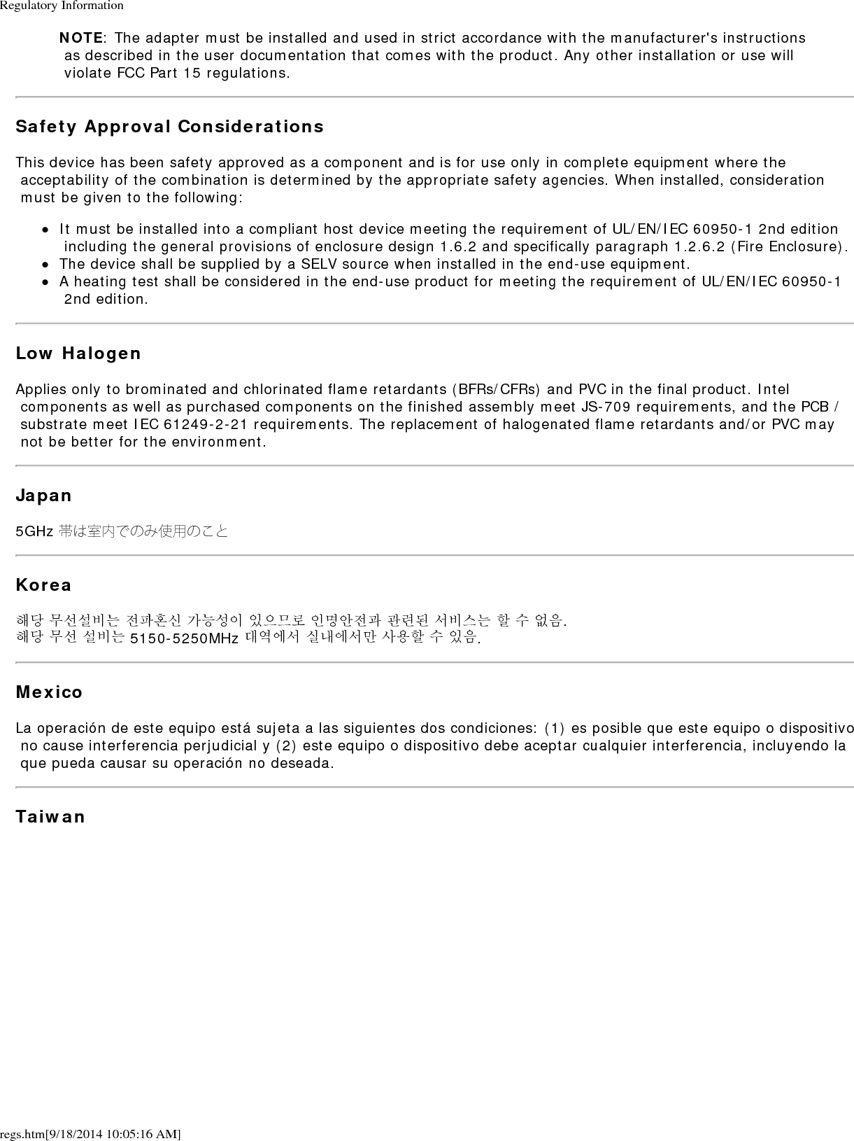 Regulatory Informationregs.htm[9/18/2014 10:05:16 AM]NOTE: The adapter must be installed and used in strict accordance with the manufacturer's instructions as described in the user documentation that comes with the product. Any other installation or use will violate FCC Part 15 regulations.Safety Approval ConsiderationsThis device has been safety approved as a component and is for use only in complete equipment where the acceptability of the combination is determined by the appropriate safety agencies. When installed, consideration must be given to the following:It must be installed into a compliant host device meeting the requirement of UL/EN/IEC 60950-1 2nd edition including the general provisions of enclosure design 1.6.2 and specifically paragraph 1.2.6.2 (Fire Enclosure).The device shall be supplied by a SELV source when installed in the end-use equipment.A heating test shall be considered in the end-use product for meeting the requirement of UL/EN/IEC 60950-1 2nd edition.Low HalogenApplies only to brominated and chlorinated flame retardants (BFRs/CFRs) and PVC in the final product. Intel components as well as purchased components on the finished assembly meet JS-709 requirements, and the PCB / substrate meet IEC 61249-2-21 requirements. The replacement of halogenated flame retardants and/or PVC may not be better for the environment.Japan5GHz 帯は室内でのみ使用のことKorea해당 무선설비는 전파혼신 가능성이 있으므로 인명안전과 관련된 서비스는 할 수 없음.해당 무선 설비는 5150-5250MHz 대역에서 실내에서만 사용할 수 있음.MexicoLa operaci&oacute;n de este equipo est&aacute; sujeta a las siguientes dos condiciones: (1) es posible que este equipo o dispositivo no cause interferencia perjudicial y (2) este equipo o dispositivo debe aceptar cualquier interferencia, incluyendo la que pueda causar su operaci&oacute;n no deseada.Taiwan