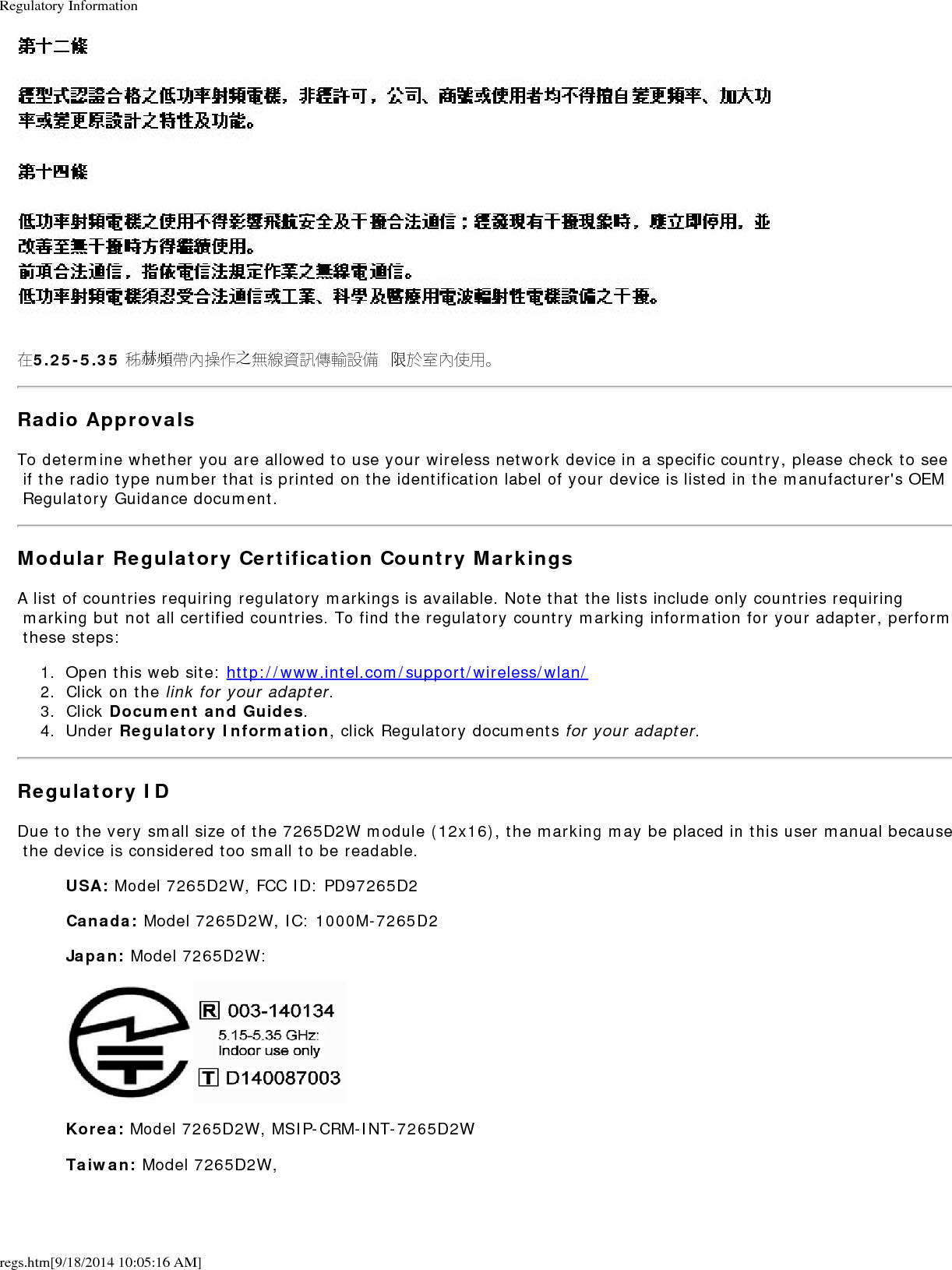 Regulatory Informationregs.htm[9/18/2014 10:05:16 AM]在5.25-5.35 秭赫頻帶內操作之無線資訊傳輸設備 限於室內使用。Radio ApprovalsTo determine whether you are allowed to use your wireless network device in a specific country, please check to see if the radio type number that is printed on the identification label of your device is listed in the manufacturer's OEM Regulatory Guidance document.Modular Regulatory Certification Country MarkingsA list of countries requiring regulatory markings is available. Note that the lists include only countries requiring marking but not all certified countries. To find the regulatory country marking information for your adapter, perform these steps:1.  Open this web site: http://www.intel.com/support/wireless/wlan/2.  Click on the link for your adapter.3.  Click Document and Guides.4.  Under Regulatory Information, click Regulatory documents for your adapter.Regulatory IDDue to the very small size of the 7265D2W module (12x16), the marking may be placed in this user manual because the device is considered too small to be readable.USA: Model 7265D2W, FCC ID: PD97265D2Canada: Model 7265D2W, IC: 1000M-7265D2Japan: Model 7265D2W:Korea: Model 7265D2W, MSIP-CRM-INT-7265D2WTaiwan: Model 7265D2W,