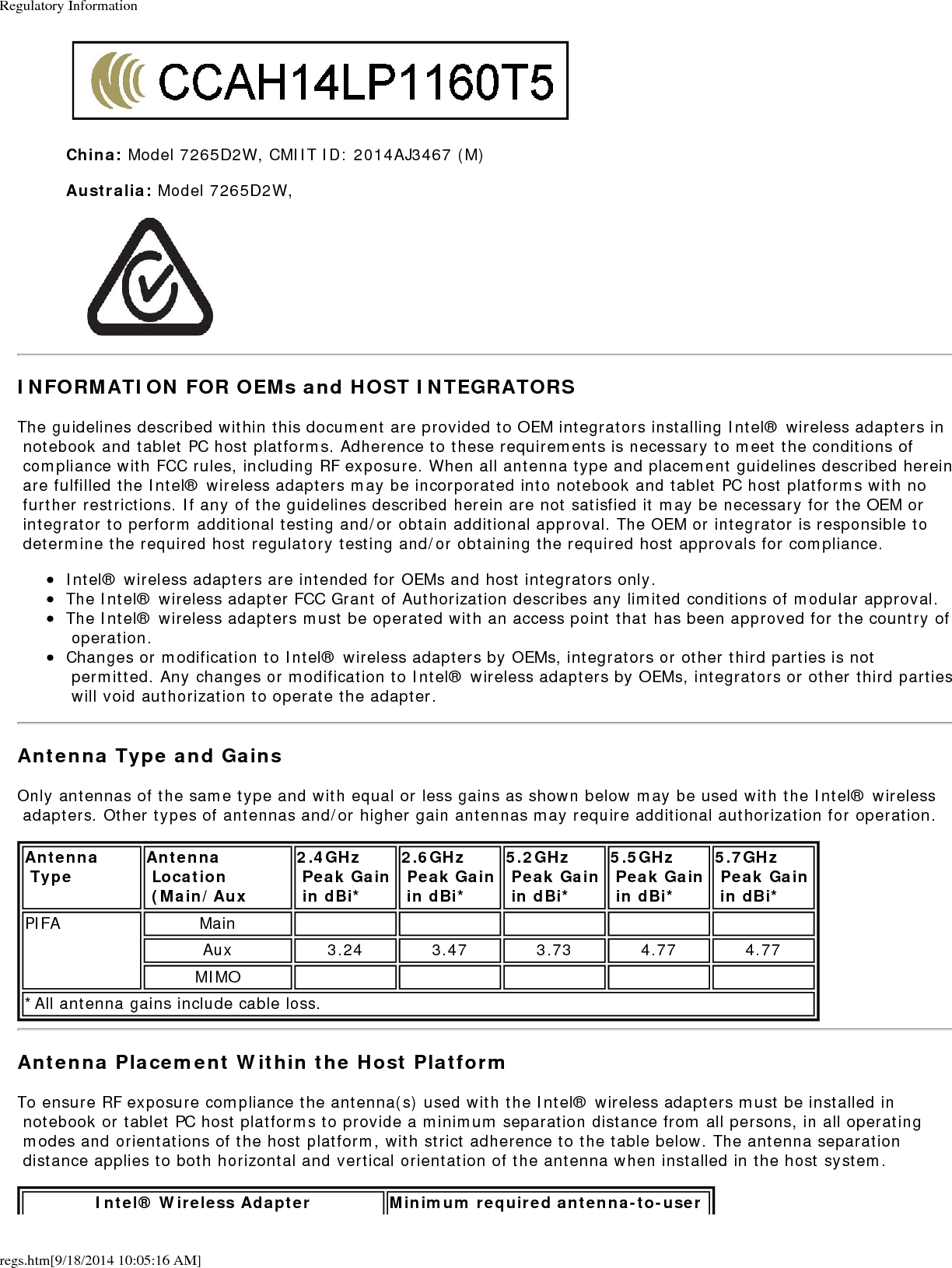 Regulatory Informationregs.htm[9/18/2014 10:05:16 AM]China: Model 7265D2W, CMIIT ID: 2014AJ3467 (M)Australia: Model 7265D2W,INFORMATION FOR OEMs and HOST INTEGRATORSThe guidelines described within this document are provided to OEM integrators installing Intel&reg; wireless adapters in notebook and tablet PC host platforms. Adherence to these requirements is necessary to meet the conditions of compliance with FCC rules, including RF exposure. When all antenna type and placement guidelines described herein are fulfilled the Intel&reg; wireless adapters may be incorporated into notebook and tablet PC host platforms with no further restrictions. If any of the guidelines described herein are not satisfied it may be necessary for the OEM or integrator to perform additional testing and/or obtain additional approval. The OEM or integrator is responsible to determine the required host regulatory testing and/or obtaining the required host approvals for compliance.Intel&reg; wireless adapters are intended for OEMs and host integrators only.The Intel&reg; wireless adapter FCC Grant of Authorization describes any limited conditions of modular approval.The Intel&reg; wireless adapters must be operated with an access point that has been approved for the country of operation.Changes or modification to Intel&reg; wireless adapters by OEMs, integrators or other third parties is not permitted. Any changes or modification to Intel&reg; wireless adapters by OEMs, integrators or other third parties will void authorization to operate the adapter.Antenna Type and GainsOnly antennas of the same type and with equal or less gains as shown below may be used with the Intel&reg; wireless adapters. Other types of antennas and/or higher gain antennas may require additional authorization for operation.Antenna Type Antenna Location (Main/Aux2.4GHz Peak Gain in dBi*2.6GHz Peak Gain in dBi*5.2GHz Peak Gain in dBi*5.5GHz Peak Gain in dBi*5.7GHz  Peak Gain in dBi*PIFA MainAux 3.24 3.47 3.73 4.77 4.77MIMO*All antenna gains include cable loss.Antenna Placement Within the Host PlatformTo ensure RF exposure compliance the antenna(s) used with the Intel&reg; wireless adapters must be installed in notebook or tablet PC host platforms to provide a minimum separation distance from all persons, in all operating modes and orientations of the host platform, with strict adherence to the table below. The antenna separation distance applies to both horizontal and vertical orientation of the antenna when installed in the host system.Intel&reg; Wireless Adapter Minimum required antenna-to-user 
