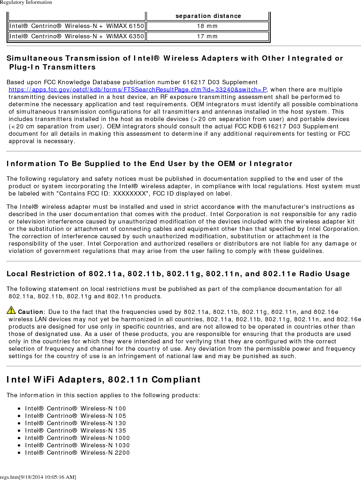 Regulatory Informationregs.htm[9/18/2014 10:05:16 AM] separation distanceIntel&reg; Centrino&reg; Wireless-N + WiMAX 6150 18 mmIntel&reg; Centrino&reg; Wireless-N + WiMAX 6350 17 mmSimultaneous Transmission of Intel&reg; Wireless Adapters with Other Integrated or Plug-In TransmittersBased upon FCC Knowledge Database publication number 616217 D03 Supplement https://apps.fcc.gov/oetcf/kdb/forms/FTSSearchResultPage.cfm?id=33240&amp;switch=P, when there are multiple transmitting devices installed in a host device, an RF exposure transmitting assessment shall be performed to determine the necessary application and test requirements. OEM integrators must identify all possible combinations of simultaneous transmission configurations for all transmitters and antennas installed in the host system. This includes transmitters installed in the host as mobile devices (>20 cm separation from user) and portable devices (<20 cm separation from user). OEM integrators should consult the actual FCC KDB 616217 D03 Supplement document for all details in making this assessment to determine if any additional requirements for testing or FCC approval is necessary.Information To Be Supplied to the End User by the OEM or IntegratorThe following regulatory and safety notices must be published in documentation supplied to the end user of the product or system incorporating the Intel&reg; wireless adapter, in compliance with local regulations. Host system must be labeled with "Contains FCC ID: XXXXXXXX", FCC ID displayed on label.The Intel&reg; wireless adapter must be installed and used in strict accordance with the manufacturer's instructions as described in the user documentation that comes with the product. Intel Corporation is not responsible for any radio or television interference caused by unauthorized modification of the devices included with the wireless adapter kit or the substitution or attachment of connecting cables and equipment other than that specified by Intel Corporation. The correction of interference caused by such unauthorized modification, substitution or attachment is the responsibility of the user. Intel Corporation and authorized resellers or distributors are not liable for any damage or violation of government regulations that may arise from the user failing to comply with these guidelines.Local Restriction of 802.11a, 802.11b, 802.11g, 802.11n, and 802.11e Radio UsageThe following statement on local restrictions must be published as part of the compliance documentation for all 802.11a, 802.11b, 802.11g and 802.11n products. Caution: Due to the fact that the frequencies used by 802.11a, 802.11b, 802.11g, 802.11n, and 802.16e wireless LAN devices may not yet be harmonized in all countries, 802.11a, 802.11b, 802.11g, 802.11n, and 802.16e products are designed for use only in specific countries, and are not allowed to be operated in countries other than those of designated use. As a user of these products, you are responsible for ensuring that the products are used only in the countries for which they were intended and for verifying that they are configured with the correct selection of frequency and channel for the country of use. Any deviation from the permissible power and frequency settings for the country of use is an infringement of national law and may be punished as such.Intel WiFi Adapters, 802.11n CompliantThe information in this section applies to the following products:Intel&reg; Centrino&reg; Wireless-N 100Intel&reg; Centrino&reg; Wireless-N 105Intel&reg; Centrino&reg; Wireless-N 130Intel&reg; Centrino&reg; Wireless-N 135Intel&reg; Centrino&reg; Wireless-N 1000Intel&reg; Centrino&reg; Wireless-N 1030Intel&reg; Centrino&reg; Wireless-N 2200