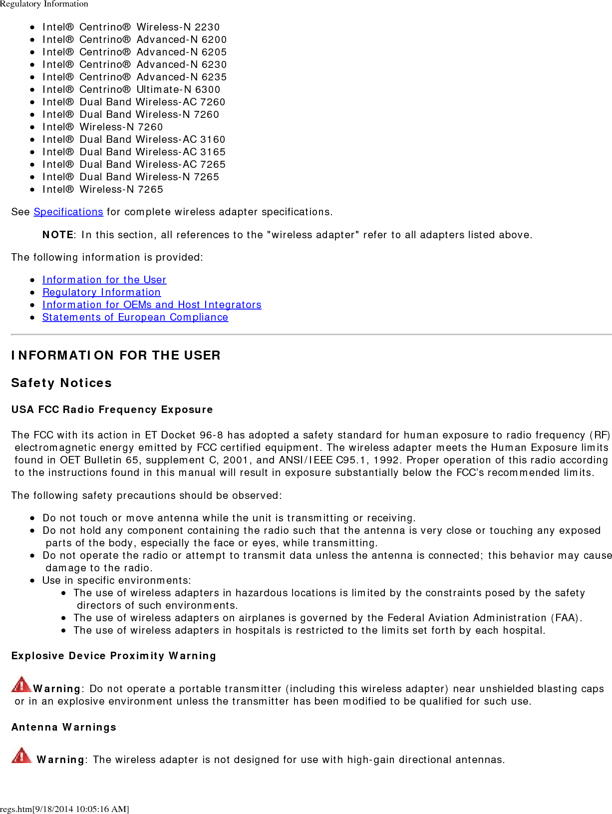 Regulatory Informationregs.htm[9/18/2014 10:05:16 AM]Intel&reg; Centrino&reg; Wireless-N 2230Intel&reg; Centrino&reg; Advanced-N 6200Intel&reg; Centrino&reg; Advanced-N 6205Intel&reg; Centrino&reg; Advanced-N 6230Intel&reg; Centrino&reg; Advanced-N 6235Intel&reg; Centrino&reg; Ultimate-N 6300Intel&reg; Dual Band Wireless-AC 7260Intel&reg; Dual Band Wireless-N 7260Intel&reg; Wireless-N 7260Intel&reg; Dual Band Wireless-AC 3160Intel&reg; Dual Band Wireless-AC 3165Intel&reg; Dual Band Wireless-AC 7265Intel&reg; Dual Band Wireless-N 7265Intel&reg; Wireless-N 7265See Specifications for complete wireless adapter specifications.NOTE: In this section, all references to the "wireless adapter" refer to all adapters listed above.The following information is provided:Information for the UserRegulatory InformationInformation for OEMs and Host IntegratorsStatements of European ComplianceINFORMATION FOR THE USERSafety NoticesUSA FCC Radio Frequency ExposureThe FCC with its action in ET Docket 96-8 has adopted a safety standard for human exposure to radio frequency (RF) electromagnetic energy emitted by FCC certified equipment. The wireless adapter meets the Human Exposure limits found in OET Bulletin 65, supplement C, 2001, and ANSI/IEEE C95.1, 1992. Proper operation of this radio according to the instructions found in this manual will result in exposure substantially below the FCC&rsquo;s recommended limits.The following safety precautions should be observed:Do not touch or move antenna while the unit is transmitting or receiving.Do not hold any component containing the radio such that the antenna is very close or touching any exposed parts of the body, especially the face or eyes, while transmitting.Do not operate the radio or attempt to transmit data unless the antenna is connected; this behavior may cause damage to the radio.Use in specific environments:The use of wireless adapters in hazardous locations is limited by the constraints posed by the safety directors of such environments.The use of wireless adapters on airplanes is governed by the Federal Aviation Administration (FAA).The use of wireless adapters in hospitals is restricted to the limits set forth by each hospital.Explosive Device Proximity WarningWarning: Do not operate a portable transmitter (including this wireless adapter) near unshielded blasting caps or in an explosive environment unless the transmitter has been modified to be qualified for such use.Antenna Warnings Warning: The wireless adapter is not designed for use with high-gain directional antennas.