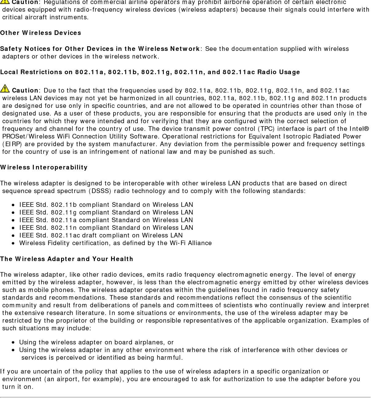Regulatory Informationregs.htm[9/18/2014 10:05:16 AM]Use On Aircraft Caution Caution: Regulations of commercial airline operators may prohibit airborne operation of certain electronic devices equipped with radio-frequency wireless devices (wireless adapters) because their signals could interfere with critical aircraft instruments.Other Wireless DevicesSafety Notices for Other Devices in the Wireless Network: See the documentation supplied with wireless adapters or other devices in the wireless network.Local Restrictions on 802.11a, 802.11b, 802.11g, 802.11n, and 802.11ac Radio Usage Caution: Due to the fact that the frequencies used by 802.11a, 802.11b, 802.11g, 802.11n, and 802.11ac wireless LAN devices may not yet be harmonized in all countries, 802.11a, 802.11b, 802.11g and 802.11n products are designed for use only in specific countries, and are not allowed to be operated in countries other than those of designated use. As a user of these products, you are responsible for ensuring that the products are used only in the countries for which they were intended and for verifying that they are configured with the correct selection of frequency and channel for the country of use. The device transmit power control (TPC) interface is part of the Intel&reg; PROSet/Wireless WiFi Connection Utility Software. Operational restrictions for Equivalent Isotropic Radiated Power (EIRP) are provided by the system manufacturer. Any deviation from the permissible power and frequency settings for the country of use is an infringement of national law and may be punished as such.Wireless InteroperabilityThe wireless adapter is designed to be interoperable with other wireless LAN products that are based on direct sequence spread spectrum (DSSS) radio technology and to comply with the following standards:IEEE Std. 802.11b compliant Standard on Wireless LANIEEE Std. 802.11g compliant Standard on Wireless LANIEEE Std. 802.11a compliant Standard on Wireless LANIEEE Std. 802.11n compliant Standard on Wireless LANIEEE Std. 802.11ac draft compliant on Wireless LANWireless Fidelity certification, as defined by the Wi-Fi AllianceThe Wireless Adapter and Your HealthThe wireless adapter, like other radio devices, emits radio frequency electromagnetic energy. The level of energy emitted by the wireless adapter, however, is less than the electromagnetic energy emitted by other wireless devices such as mobile phones. The wireless adapter operates within the guidelines found in radio frequency safety standards and recommendations. These standards and recommendations reflect the consensus of the scientific community and result from deliberations of panels and committees of scientists who continually review and interpret the extensive research literature. In some situations or environments, the use of the wireless adapter may be restricted by the proprietor of the building or responsible representatives of the applicable organization. Examples of such situations may include:Using the wireless adapter on board airplanes, orUsing the wireless adapter in any other environment where the risk of interference with other devices or services is perceived or identified as being harmful.If you are uncertain of the policy that applies to the use of wireless adapters in a specific organization or environment (an airport, for example), you are encouraged to ask for authorization to use the adapter before you turn it on.REGULATORY INFORMATIONUSA - Federal Communications Commission (FCC)