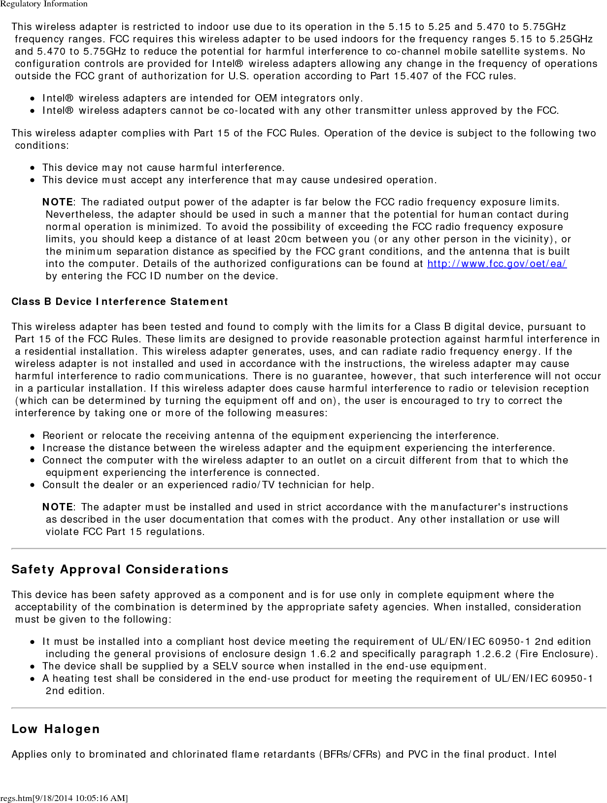 Regulatory Informationregs.htm[9/18/2014 10:05:16 AM]This wireless adapter is restricted to indoor use due to its operation in the 5.15 to 5.25 and 5.470 to 5.75GHz frequency ranges. FCC requires this wireless adapter to be used indoors for the frequency ranges 5.15 to 5.25GHz and 5.470 to 5.75GHz to reduce the potential for harmful interference to co-channel mobile satellite systems. No configuration controls are provided for Intel&reg; wireless adapters allowing any change in the frequency of operations outside the FCC grant of authorization for U.S. operation according to Part 15.407 of the FCC rules.Intel&reg; wireless adapters are intended for OEM integrators only.Intel&reg; wireless adapters cannot be co-located with any other transmitter unless approved by the FCC.This wireless adapter complies with Part 15 of the FCC Rules. Operation of the device is subject to the following two conditions:This device may not cause harmful interference.This device must accept any interference that may cause undesired operation.NOTE: The radiated output power of the adapter is far below the FCC radio frequency exposure limits. Nevertheless, the adapter should be used in such a manner that the potential for human contact during normal operation is minimized. To avoid the possibility of exceeding the FCC radio frequency exposure limits, you should keep a distance of at least 20cm between you (or any other person in the vicinity), or the minimum separation distance as specified by the FCC grant conditions, and the antenna that is built into the computer. Details of the authorized configurations can be found at http://www.fcc.gov/oet/ea/ by entering the FCC ID number on the device.Class B Device Interference StatementThis wireless adapter has been tested and found to comply with the limits for a Class B digital device, pursuant to Part 15 of the FCC Rules. These limits are designed to provide reasonable protection against harmful interference in a residential installation. This wireless adapter generates, uses, and can radiate radio frequency energy. If the wireless adapter is not installed and used in accordance with the instructions, the wireless adapter may cause harmful interference to radio communications. There is no guarantee, however, that such interference will not occur in a particular installation. If this wireless adapter does cause harmful interference to radio or television reception (which can be determined by turning the equipment off and on), the user is encouraged to try to correct the interference by taking one or more of the following measures:Reorient or relocate the receiving antenna of the equipment experiencing the interference.Increase the distance between the wireless adapter and the equipment experiencing the interference.Connect the computer with the wireless adapter to an outlet on a circuit different from that to which the equipment experiencing the interference is connected.Consult the dealer or an experienced radio/TV technician for help.NOTE: The adapter must be installed and used in strict accordance with the manufacturer's instructions as described in the user documentation that comes with the product. Any other installation or use will violate FCC Part 15 regulations.Safety Approval ConsiderationsThis device has been safety approved as a component and is for use only in complete equipment where the acceptability of the combination is determined by the appropriate safety agencies. When installed, consideration must be given to the following:It must be installed into a compliant host device meeting the requirement of UL/EN/IEC 60950-1 2nd edition including the general provisions of enclosure design 1.6.2 and specifically paragraph 1.2.6.2 (Fire Enclosure).The device shall be supplied by a SELV source when installed in the end-use equipment.A heating test shall be considered in the end-use product for meeting the requirement of UL/EN/IEC 60950-1 2nd edition.Low HalogenApplies only to brominated and chlorinated flame retardants (BFRs/CFRs) and PVC in the final product. Intel