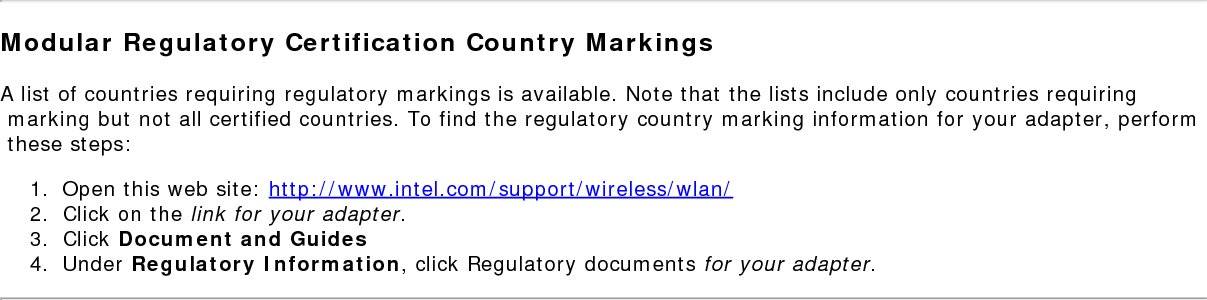 Regulatory Informationregs.htm[9/18/2014 10:05:16 AM]Taiwan在5.25-5.35 秭赫頻帶內操作之無線資訊傳輸設備 限於室內使用。SingaporeComplies with  IDA Standards  DB 02941Radio ApprovalsTo determine whether you are allowed to use your wireless network device in a specific country, please check to see if the radio type number that is printed on the identification label of your device is listed in the manufacturer's OEM Regulatory Guidance document.Modular Regulatory Certification Country MarkingsA list of countries requiring regulatory markings is available. Note that the lists include only countries requiring marking but not all certified countries. To find the regulatory country marking information for your adapter, perform these steps:1.  Open this web site: http://www.intel.com/support/wireless/wlan/2.  Click on the link for your adapter.3.  Click Document and Guides4.  Under Regulatory Information, click Regulatory documents for your adapter.INFORMATION FOR OEMS and HOST INTEGRATORSThe guidelines described within this document are provided to OEM integrators installing Intel&reg; wireless adapters in notebook and tablet PC host platforms. Adherence to these requirements is necessary to meet the conditions of compliance with FCC rules, including RF exposure. When all antenna type and placement guidelines described herein are fulfilled the Intel&reg; wireless adapters may be incorporated into notebook and tablet PC host platforms with no further restrictions. If any of the guidelines described herein are not satisfied it may be necessary for the OEM or integrator to perform additional testing and/or obtain additional approval. The OEM or integrator is responsible to determine the required host regulatory testing and/or obtaining the required host approvals for compliance.