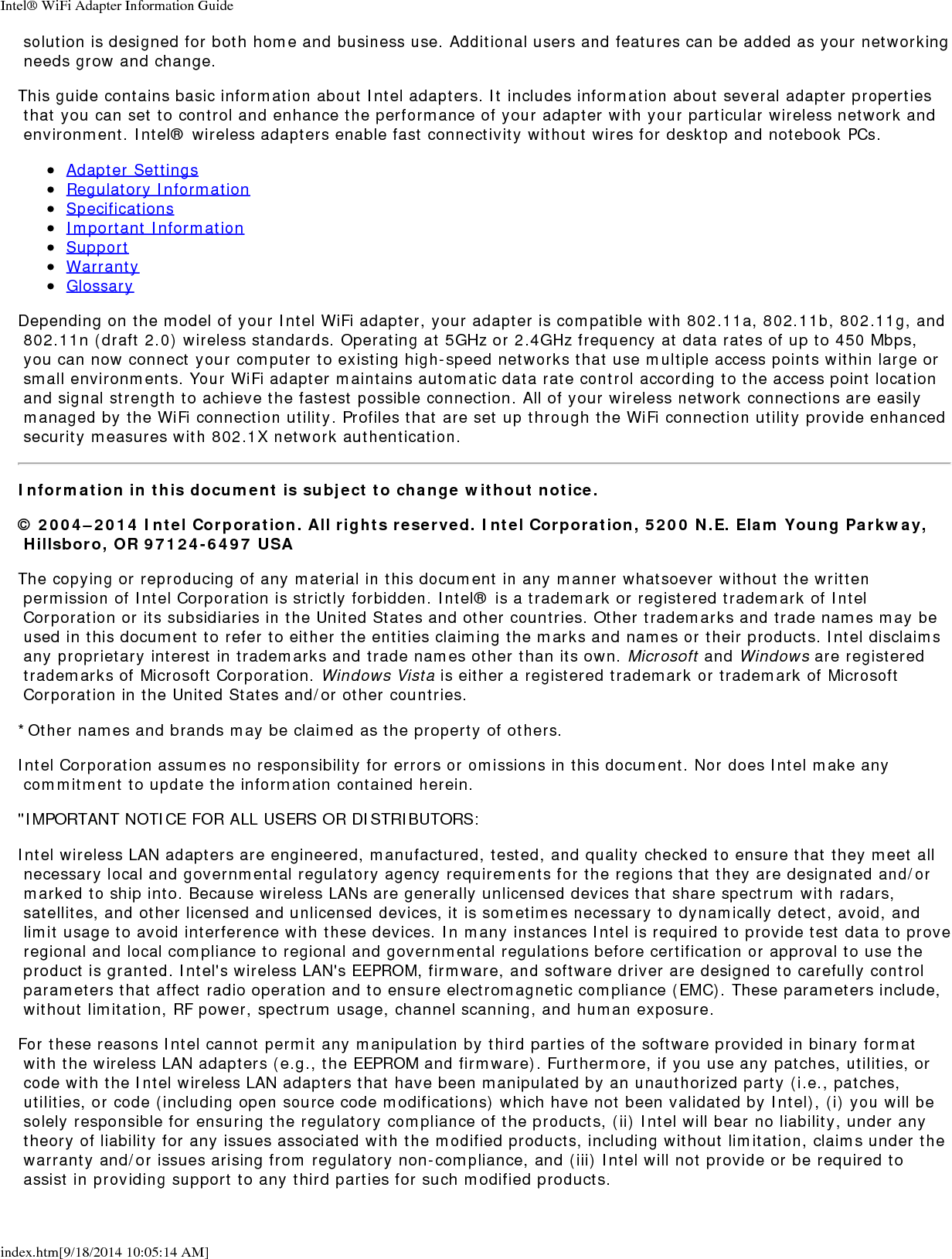 Intel&reg; WiFi Adapter Information Guideindex.htm[9/18/2014 10:05:14 AM] solution is designed for both home and business use. Additional users and features can be added as your networking needs grow and change.This guide contains basic information about Intel adapters. It includes information about several adapter properties that you can set to control and enhance the performance of your adapter with your particular wireless network and environment. Intel&reg; wireless adapters enable fast connectivity without wires for desktop and notebook PCs.Adapter SettingsRegulatory InformationSpecificationsImportant InformationSupportWarrantyGlossaryDepending on the model of your Intel WiFi adapter, your adapter is compatible with 802.11a, 802.11b, 802.11g, and 802.11n (draft 2.0) wireless standards. Operating at 5GHz or 2.4GHz frequency at data rates of up to 450 Mbps, you can now connect your computer to existing high-speed networks that use multiple access points within large or small environments. Your WiFi adapter maintains automatic data rate control according to the access point location and signal strength to achieve the fastest possible connection. All of your wireless network connections are easily managed by the WiFi connection utility. Profiles that are set up through the WiFi connection utility provide enhanced security measures with 802.1X network authentication.Information in this document is subject to change without notice.&copy; 2004&ndash;2014 Intel Corporation. All rights reserved. Intel Corporation, 5200 N.E. Elam Young Parkway, Hillsboro, OR 97124-6497 USAThe copying or reproducing of any material in this document in any manner whatsoever without the written permission of Intel Corporation is strictly forbidden. Intel&reg; is a trademark or registered trademark of Intel Corporation or its subsidiaries in the United States and other countries. Other trademarks and trade names may be used in this document to refer to either the entities claiming the marks and names or their products. Intel disclaims any proprietary interest in trademarks and trade names other than its own. Microsoft and Windows are registered trademarks of Microsoft Corporation. Windows Vista is either a registered trademark or trademark of Microsoft Corporation in the United States and/or other countries.*Other names and brands may be claimed as the property of others.Intel Corporation assumes no responsibility for errors or omissions in this document. Nor does Intel make any commitment to update the information contained herein."IMPORTANT NOTICE FOR ALL USERS OR DISTRIBUTORS:Intel wireless LAN adapters are engineered, manufactured, tested, and quality checked to ensure that they meet all necessary local and governmental regulatory agency requirements for the regions that they are designated and/or marked to ship into. Because wireless LANs are generally unlicensed devices that share spectrum with radars, satellites, and other licensed and unlicensed devices, it is sometimes necessary to dynamically detect, avoid, and limit usage to avoid interference with these devices. In many instances Intel is required to provide test data to prove regional and local compliance to regional and governmental regulations before certification or approval to use the product is granted. Intel's wireless LAN's EEPROM, firmware, and software driver are designed to carefully control parameters that affect radio operation and to ensure electromagnetic compliance (EMC). These parameters include, without limitation, RF power, spectrum usage, channel scanning, and human exposure.For these reasons Intel cannot permit any manipulation by third parties of the software provided in binary format with the wireless LAN adapters (e.g., the EEPROM and firmware). Furthermore, if you use any patches, utilities, or code with the Intel wireless LAN adapters that have been manipulated by an unauthorized party (i.e., patches, utilities, or code (including open source code modifications) which have not been validated by Intel), (i) you will be solely responsible for ensuring the regulatory compliance of the products, (ii) Intel will bear no liability, under any theory of liability for any issues associated with the modified products, including without limitation, claims under the warranty and/or issues arising from regulatory non-compliance, and (iii) Intel will not provide or be required to assist in providing support to any third parties for such modified products.