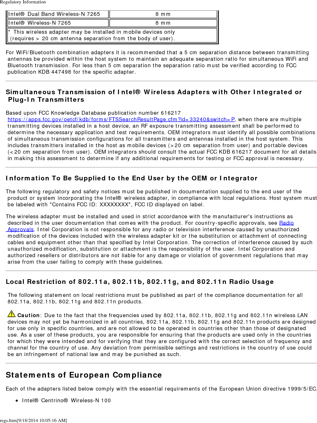Regulatory Informationregs.htm[9/18/2014 10:05:16 AM]Intel&reg; Dual Band Wireless-N 7265 8 mmIntel&reg; Wireless-N 7265 8 mm* This wireless adapter may be installed in mobile devices only  (requires > 20 cm antenna separation from the body of user).For WiFi/Bluetooth combination adapters it is recommended that a 5 cm separation distance between transmitting antennas be provided within the host system to maintain an adequate separation ratio for simultaneous WiFi and Bluetooth transmission. For less than 5 cm separation the separation ratio must be verified according to FCC publication KDB 447498 for the specific adapter.Simultaneous Transmission of Intel&reg; Wireless Adapters with Other Integrated or Plug-In TransmittersBased upon FCC Knowledge Database publication number 616217 https://apps.fcc.gov/oetcf/kdb/forms/FTSSearchResultPage.cfm?id=33240&amp;switch=P, when there are multiple transmitting devices installed in a host device, an RF exposure transmitting assessment shall be performed to determine the necessary application and test requirements. OEM integrators must identify all possible combinations of simultaneous transmission configurations for all transmitters and antennas installed in the host system. This includes transmitters installed in the host as mobile devices (>20 cm separation from user) and portable devices (<20 cm separation from user). OEM integrators should consult the actual FCC KDB 616217 document for all details in making this assessment to determine if any additional requirements for testing or FCC approval is necessary.Information To Be Supplied to the End User by the OEM or IntegratorThe following regulatory and safety notices must be published in documentation supplied to the end user of the product or system incorporating the Intel&reg; wireless adapter, in compliance with local regulations. Host system must be labeled with "Contains FCC ID: XXXXXXXX", FCC ID displayed on label.The wireless adapter must be installed and used in strict accordance with the manufacturer's instructions as described in the user documentation that comes with the product. For country-specific approvals, see Radio Approvals. Intel Corporation is not responsible for any radio or television interference caused by unauthorized modification of the devices included with the wireless adapter kit or the substitution or attachment of connecting cables and equipment other than that specified by Intel Corporation. The correction of interference caused by such unauthorized modification, substitution or attachment is the responsibility of the user. Intel Corporation and authorized resellers or distributors are not liable for any damage or violation of government regulations that may arise from the user failing to comply with these guidelines.Local Restriction of 802.11a, 802.11b, 802.11g, and 802.11n Radio Usage The following statement on local restrictions must be published as part of the compliance documentation for all 802.11a, 802.11b, 802.11g and 802.11n products.  Caution: Due to the fact that the frequencies used by 802.11a, 802.11b, 802.11g and 802.11n wireless LAN devices may not yet be harmonized in all countries, 802.11a, 802.11b, 802.11g and 802.11n products are designed for use only in specific countries, and are not allowed to be operated in countries other than those of designated use. As a user of these products, you are responsible for ensuring that the products are used only in the countries for which they were intended and for verifying that they are configured with the correct selection of frequency and channel for the country of use. Any deviation from permissible settings and restrictions in the country of use could be an infringement of national law and may be punished as such.Statements of European ComplianceEach of the adapters listed below comply with the essential requirements of the European Union directive 1999/5/EC.Intel&reg; Centrino&reg; Wireless-N 100