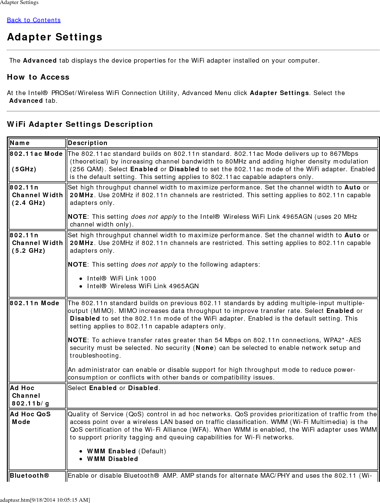 Adapter Settingsadaptusr.htm[9/18/2014 10:05:15 AM]Back to ContentsAdapter Settings The Advanced tab displays the device properties for the WiFi adapter installed on your computer.How to AccessAt the Intel&reg; PROSet/Wireless WiFi Connection Utility, Advanced Menu click Adapter Settings. Select the Advanced tab.WiFi Adapter Settings DescriptionName Description802.11ac Mode  (5GHz)The 802.11ac standard builds on 802.11n standard. 802.11ac Mode delivers up to 867Mbps (theoretical) by increasing channel bandwidth to 80MHz and adding higher density modulation (256 QAM). Select Enabled or Disabled to set the 802.11ac mode of the WiFi adapter. Enabled is the default setting. This setting applies to 802.11ac capable adapters only.802.11n Channel Width (2.4 GHz)Set high throughput channel width to maximize performance. Set the channel width to Auto or 20MHz. Use 20MHz if 802.11n channels are restricted. This setting applies to 802.11n capable adapters only.NOTE: This setting does not apply to the Intel&reg; Wireless WiFi Link 4965AGN (uses 20 MHz channel width only).802.11n Channel Width (5.2 GHz)Set high throughput channel width to maximize performance. Set the channel width to Auto or 20MHz. Use 20MHz if 802.11n channels are restricted. This setting applies to 802.11n capable adapters only.NOTE: This setting does not apply to the following adapters:Intel&reg; WiFi Link 1000Intel&reg; Wireless WiFi Link 4965AGN802.11n Mode The 802.11n standard builds on previous 802.11 standards by adding multiple-input multiple-output (MIMO). MIMO increases data throughput to improve transfer rate. Select Enabled or Disabled to set the 802.11n mode of the WiFi adapter. Enabled is the default setting. This setting applies to 802.11n capable adapters only.NOTE: To achieve transfer rates greater than 54 Mbps on 802.11n connections, WPA2*-AES security must be selected. No security (None) can be selected to enable network setup and troubleshooting.An administrator can enable or disable support for high throughput mode to reduce power-consumption or conflicts with other bands or compatibility issues.Ad Hoc Channel 802.11b/gSelect Enabled or Disabled.Ad Hoc QoS Mode Quality of Service (QoS) control in ad hoc networks. QoS provides prioritization of traffic from the access point over a wireless LAN based on traffic classification. WMM (Wi-Fi Multimedia) is the QoS certification of the Wi-Fi Alliance (WFA). When WMM is enabled, the WiFi adapter uses WMM to support priority tagging and queuing capabilities for Wi-Fi networks.WMM Enabled (Default)WMM DisabledBluetooth&reg; Enable or disable Bluetooth&reg; AMP. AMP stands for alternate MAC/PHY and uses the 802.11 (Wi-