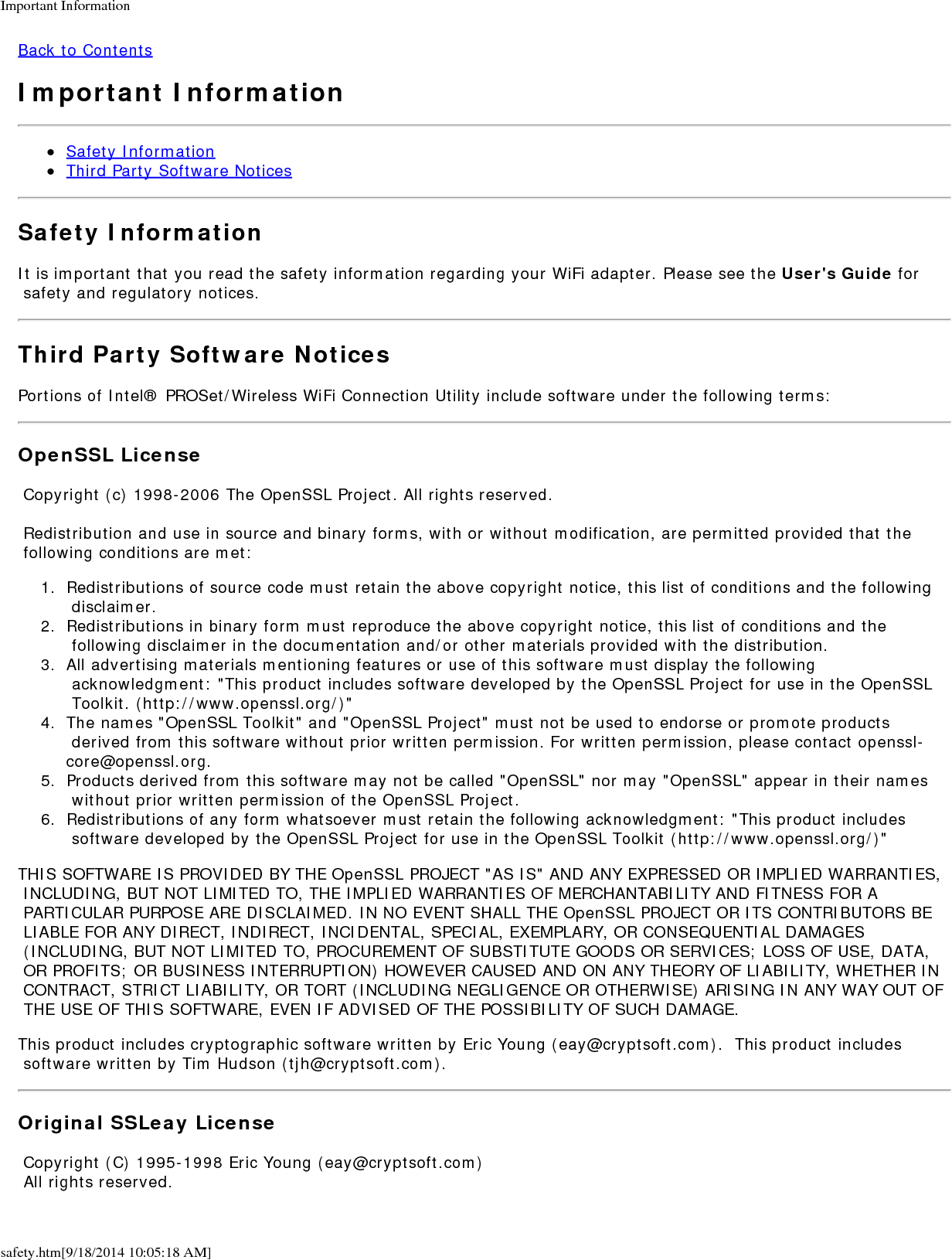 Important Informationsafety.htm[9/18/2014 10:05:18 AM]Back to ContentsImportant InformationSafety InformationThird Party Software NoticesSafety InformationIt is important that you read the safety information regarding your WiFi adapter. Please see the User's Guide for safety and regulatory notices.Third Party Software NoticesPortions of Intel&reg; PROSet/Wireless WiFi Connection Utility include software under the following terms:OpenSSL License Copyright (c) 1998-2006 The OpenSSL Project. All rights reserved. Redistribution and use in source and binary forms, with or without modification, are permitted provided that the following conditions are met:1.  Redistributions of source code must retain the above copyright notice, this list of conditions and the following disclaimer.2.  Redistributions in binary form must reproduce the above copyright notice, this list of conditions and the following disclaimer in the documentation and/or other materials provided with the distribution.3.  All advertising materials mentioning features or use of this software must display the following acknowledgment: "This product includes software developed by the OpenSSL Project for use in the OpenSSL Toolkit. (http://www.openssl.org/)"4.  The names "OpenSSL Toolkit" and "OpenSSL Project" must not be used to endorse or promote products derived from this software without prior written permission. For written permission, please contact openssl-core@openssl.org.5.  Products derived from this software may not be called "OpenSSL" nor may "OpenSSL" appear in their names without prior written permission of the OpenSSL Project.6.  Redistributions of any form whatsoever must retain the following acknowledgment: "This product includes software developed by the OpenSSL Project for use in the OpenSSL Toolkit (http://www.openssl.org/)"THIS SOFTWARE IS PROVIDED BY THE OpenSSL PROJECT "AS IS" AND ANY EXPRESSED OR IMPLIED WARRANTIES, INCLUDING, BUT NOT LIMITED TO, THE IMPLIED WARRANTIES OF MERCHANTABILITY AND FITNESS FOR A PARTICULAR PURPOSE ARE DISCLAIMED. IN NO EVENT SHALL THE OpenSSL PROJECT OR ITS CONTRIBUTORS BE LIABLE FOR ANY DIRECT, INDIRECT, INCIDENTAL, SPECIAL, EXEMPLARY, OR CONSEQUENTIAL DAMAGES (INCLUDING, BUT NOT LIMITED TO, PROCUREMENT OF SUBSTITUTE GOODS OR SERVICES; LOSS OF USE, DATA, OR PROFITS; OR BUSINESS INTERRUPTION) HOWEVER CAUSED AND ON ANY THEORY OF LIABILITY, WHETHER IN CONTRACT, STRICT LIABILITY, OR TORT (INCLUDING NEGLIGENCE OR OTHERWISE) ARISING IN ANY WAY OUT OF THE USE OF THIS SOFTWARE, EVEN IF ADVISED OF THE POSSIBILITY OF SUCH DAMAGE.This product includes cryptographic software written by Eric Young (eay@cryptsoft.com).  This product includes software written by Tim Hudson (tjh@cryptsoft.com).Original SSLeay License Copyright (C) 1995-1998 Eric Young (eay@cryptsoft.com) All rights reserved.