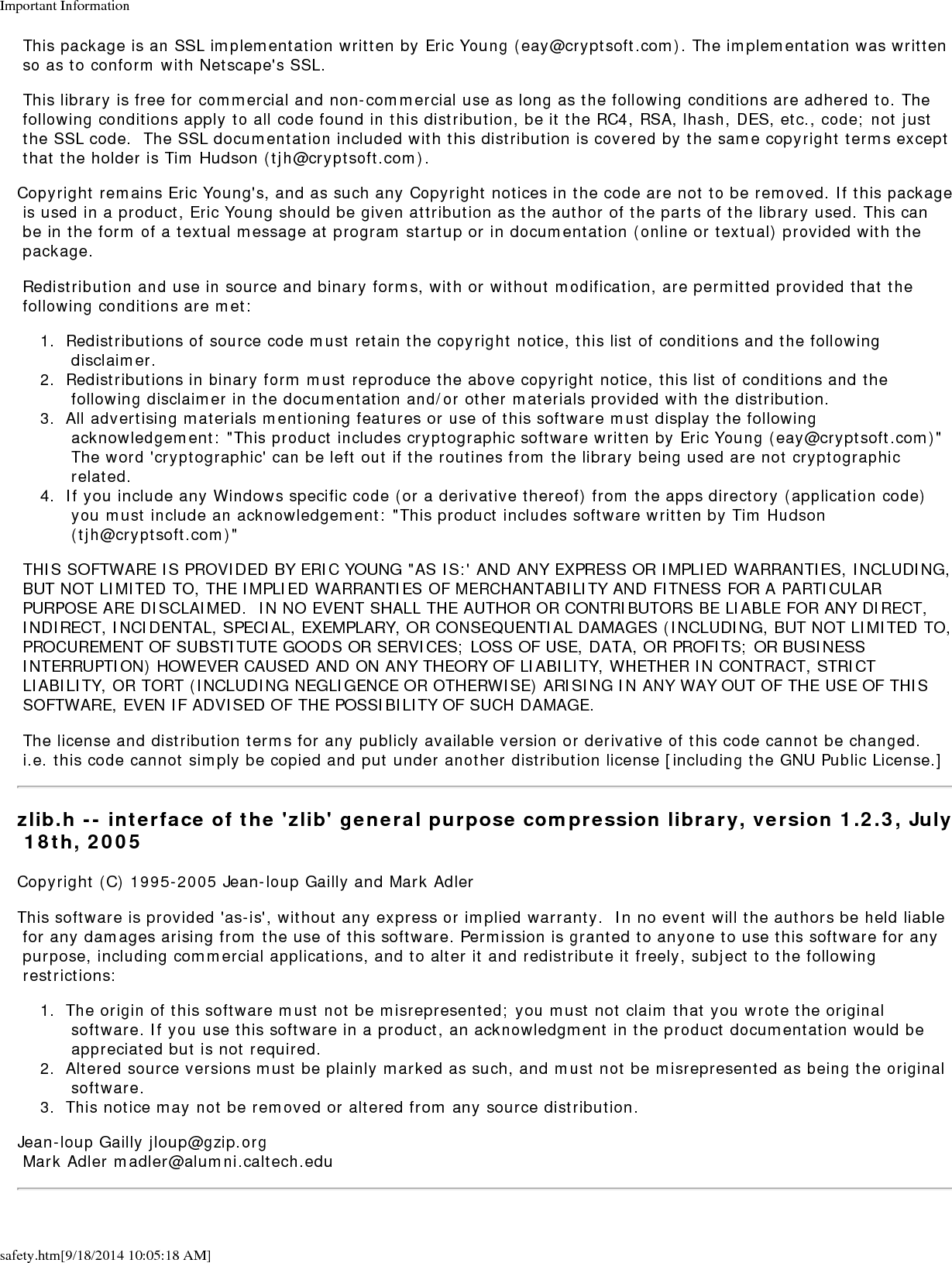 Important Informationsafety.htm[9/18/2014 10:05:18 AM] This package is an SSL implementation written by Eric Young (eay@cryptsoft.com). The implementation was written so as to conform with Netscape's SSL. This library is free for commercial and non-commercial use as long as the following conditions are adhered to. The following conditions apply to all code found in this distribution, be it the RC4, RSA, lhash, DES, etc., code; not just the SSL code.  The SSL documentation included with this distribution is covered by the same copyright terms except that the holder is Tim Hudson (tjh@cryptsoft.com).Copyright remains Eric Young's, and as such any Copyright notices in the code are not to be removed. If this package is used in a product, Eric Young should be given attribution as the author of the parts of the library used. This can be in the form of a textual message at program startup or in documentation (online or textual) provided with the package. Redistribution and use in source and binary forms, with or without modification, are permitted provided that the following conditions are met:1.  Redistributions of source code must retain the copyright notice, this list of conditions and the following disclaimer.2.  Redistributions in binary form must reproduce the above copyright notice, this list of conditions and the following disclaimer in the documentation and/or other materials provided with the distribution.3.  All advertising materials mentioning features or use of this software must display the following acknowledgement: "This product includes cryptographic software written by Eric Young (eay@cryptsoft.com)" The word 'cryptographic' can be left out if the routines from the library being used are not cryptographic related.4.  If you include any Windows specific code (or a derivative thereof) from the apps directory (application code) you must include an acknowledgement: "This product includes software written by Tim Hudson (tjh@cryptsoft.com)" THIS SOFTWARE IS PROVIDED BY ERIC YOUNG "AS IS:' AND ANY EXPRESS OR IMPLIED WARRANTIES, INCLUDING, BUT NOT LIMITED TO, THE IMPLIED WARRANTIES OF MERCHANTABILITY AND FITNESS FOR A PARTICULAR PURPOSE ARE DISCLAIMED.  IN NO EVENT SHALL THE AUTHOR OR CONTRIBUTORS BE LIABLE FOR ANY DIRECT, INDIRECT, INCIDENTAL, SPECIAL, EXEMPLARY, OR CONSEQUENTIAL DAMAGES (INCLUDING, BUT NOT LIMITED TO, PROCUREMENT OF SUBSTITUTE GOODS OR SERVICES; LOSS OF USE, DATA, OR PROFITS; OR BUSINESS INTERRUPTION) HOWEVER CAUSED AND ON ANY THEORY OF LIABILITY, WHETHER IN CONTRACT, STRICT LIABILITY, OR TORT (INCLUDING NEGLIGENCE OR OTHERWISE) ARISING IN ANY WAY OUT OF THE USE OF THIS SOFTWARE, EVEN IF ADVISED OF THE POSSIBILITY OF SUCH DAMAGE. The license and distribution terms for any publicly available version or derivative of this code cannot be changed.  i.e. this code cannot simply be copied and put under another distribution license [including the GNU Public License.]zlib.h -- interface of the 'zlib' general purpose compression library, version 1.2.3, July 18th, 2005Copyright (C) 1995-2005 Jean-loup Gailly and Mark AdlerThis software is provided 'as-is', without any express or implied warranty.  In no event will the authors be held liable for any damages arising from the use of this software. Permission is granted to anyone to use this software for any purpose, including commercial applications, and to alter it and redistribute it freely, subject to the following restrictions:1.  The origin of this software must not be misrepresented; you must not claim that you wrote the original software. If you use this software in a product, an acknowledgment in the product documentation would be appreciated but is not required.2.  Altered source versions must be plainly marked as such, and must not be misrepresented as being the original software.3.  This notice may not be removed or altered from any source distribution.Jean-loup Gailly jloup@gzip.org Mark Adler madler@alumni.caltech.edu