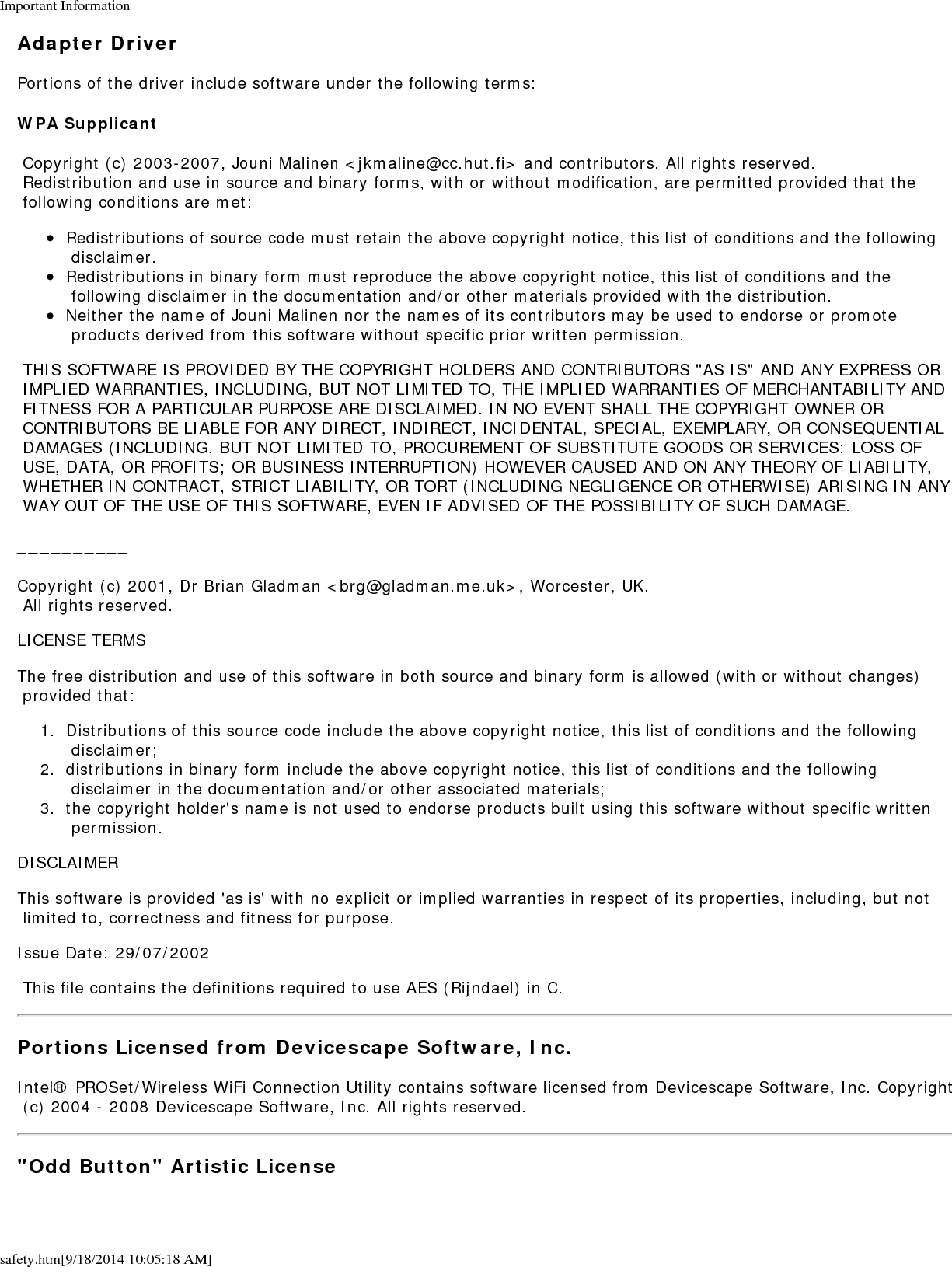 Important Informationsafety.htm[9/18/2014 10:05:18 AM]Adapter DriverPortions of the driver include software under the following terms:WPA Supplicant Copyright (c) 2003-2007, Jouni Malinen <jkmaline@cc.hut.fi> and contributors. All rights reserved. Redistribution and use in source and binary forms, with or without modification, are permitted provided that the following conditions are met:Redistributions of source code must retain the above copyright notice, this list of conditions and the following disclaimer.Redistributions in binary form must reproduce the above copyright notice, this list of conditions and the following disclaimer in the documentation and/or other materials provided with the distribution.Neither the name of Jouni Malinen nor the names of its contributors may be used to endorse or promote products derived from this software without specific prior written permission. THIS SOFTWARE IS PROVIDED BY THE COPYRIGHT HOLDERS AND CONTRIBUTORS "AS IS" AND ANY EXPRESS OR IMPLIED WARRANTIES, INCLUDING, BUT NOT LIMITED TO, THE IMPLIED WARRANTIES OF MERCHANTABILITY AND FITNESS FOR A PARTICULAR PURPOSE ARE DISCLAIMED. IN NO EVENT SHALL THE COPYRIGHT OWNER OR CONTRIBUTORS BE LIABLE FOR ANY DIRECT, INDIRECT, INCIDENTAL, SPECIAL, EXEMPLARY, OR CONSEQUENTIAL DAMAGES (INCLUDING, BUT NOT LIMITED TO, PROCUREMENT OF SUBSTITUTE GOODS OR SERVICES; LOSS OF USE, DATA, OR PROFITS; OR BUSINESS INTERRUPTION) HOWEVER CAUSED AND ON ANY THEORY OF LIABILITY, WHETHER IN CONTRACT, STRICT LIABILITY, OR TORT (INCLUDING NEGLIGENCE OR OTHERWISE) ARISING IN ANY WAY OUT OF THE USE OF THIS SOFTWARE, EVEN IF ADVISED OF THE POSSIBILITY OF SUCH DAMAGE.__________Copyright (c) 2001, Dr Brian Gladman <brg@gladman.me.uk>, Worcester, UK. All rights reserved.LICENSE TERMSThe free distribution and use of this software in both source and binary form is allowed (with or without changes) provided that:1.  Distributions of this source code include the above copyright notice, this list of conditions and the following disclaimer;2.  distributions in binary form include the above copyright notice, this list of conditions and the following disclaimer in the documentation and/or other associated materials;3.  the copyright holder's name is not used to endorse products built using this software without specific written permission.DISCLAIMERThis software is provided 'as is' with no explicit or implied warranties in respect of its properties, including, but not limited to, correctness and fitness for purpose.Issue Date: 29/07/2002 This file contains the definitions required to use AES (Rijndael) in C.Portions Licensed from Devicescape Software, Inc.Intel&reg; PROSet/Wireless WiFi Connection Utility contains software licensed from Devicescape Software, Inc. Copyright (c) 2004 - 2008 Devicescape Software, Inc. All rights reserved."Odd Button" Artistic License