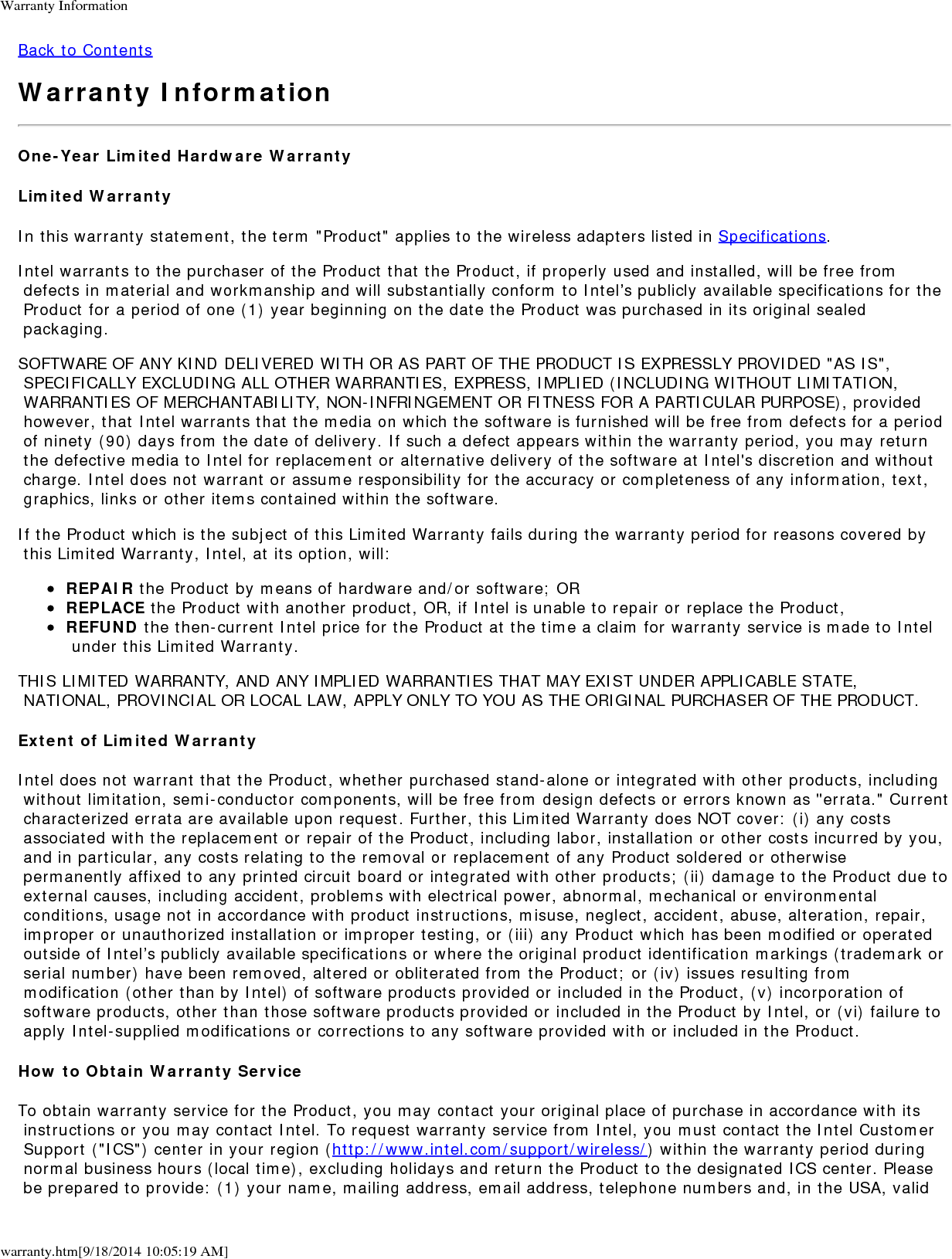 Warranty Informationwarranty.htm[9/18/2014 10:05:19 AM]Back to ContentsWarranty InformationOne-Year Limited Hardware WarrantyLimited WarrantyIn this warranty statement, the term "Product" applies to the wireless adapters listed in Specifications.Intel warrants to the purchaser of the Product that the Product, if properly used and installed, will be free from defects in material and workmanship and will substantially conform to Intel&rsquo;s publicly available specifications for the Product for a period of one (1) year beginning on the date the Product was purchased in its original sealed packaging.SOFTWARE OF ANY KIND DELIVERED WITH OR AS PART OF THE PRODUCT IS EXPRESSLY PROVIDED "AS IS", SPECIFICALLY EXCLUDING ALL OTHER WARRANTIES, EXPRESS, IMPLIED (INCLUDING WITHOUT LIMITATION, WARRANTIES OF MERCHANTABILITY, NON-INFRINGEMENT OR FITNESS FOR A PARTICULAR PURPOSE), provided however, that Intel warrants that the media on which the software is furnished will be free from defects for a period of ninety (90) days from the date of delivery. If such a defect appears within the warranty period, you may return the defective media to Intel for replacement or alternative delivery of the software at Intel's discretion and without charge. Intel does not warrant or assume responsibility for the accuracy or completeness of any information, text, graphics, links or other items contained within the software.If the Product which is the subject of this Limited Warranty fails during the warranty period for reasons covered by this Limited Warranty, Intel, at its option, will:REPAIR the Product by means of hardware and/or software; ORREPLACE the Product with another product, OR, if Intel is unable to repair or replace the Product,REFUND the then-current Intel price for the Product at the time a claim for warranty service is made to Intel under this Limited Warranty.THIS LIMITED WARRANTY, AND ANY IMPLIED WARRANTIES THAT MAY EXIST UNDER APPLICABLE STATE, NATIONAL, PROVINCIAL OR LOCAL LAW, APPLY ONLY TO YOU AS THE ORIGINAL PURCHASER OF THE PRODUCT.Extent of Limited WarrantyIntel does not warrant that the Product, whether purchased stand-alone or integrated with other products, including without limitation, semi-conductor components, will be free from design defects or errors known as "errata." Current characterized errata are available upon request. Further, this Limited Warranty does NOT cover: (i) any costs associated with the replacement or repair of the Product, including labor, installation or other costs incurred by you, and in particular, any costs relating to the removal or replacement of any Product soldered or otherwise permanently affixed to any printed circuit board or integrated with other products; (ii) damage to the Product due to external causes, including accident, problems with electrical power, abnormal, mechanical or environmental conditions, usage not in accordance with product instructions, misuse, neglect, accident, abuse, alteration, repair, improper or unauthorized installation or improper testing, or (iii) any Product which has been modified or operated outside of Intel&rsquo;s publicly available specifications or where the original product identification markings (trademark or serial number) have been removed, altered or obliterated from the Product; or (iv) issues resulting from modification (other than by Intel) of software products provided or included in the Product, (v) incorporation of software products, other than those software products provided or included in the Product by Intel, or (vi) failure to apply Intel-supplied modifications or corrections to any software provided with or included in the Product.How to Obtain Warranty ServiceTo obtain warranty service for the Product, you may contact your original place of purchase in accordance with its instructions or you may contact Intel. To request warranty service from Intel, you must contact the Intel Customer Support ("ICS") center in your region (http://www.intel.com/support/wireless/) within the warranty period during normal business hours (local time), excluding holidays and return the Product to the designated ICS center. Please be prepared to provide: (1) your name, mailing address, email address, telephone numbers and, in the USA, valid