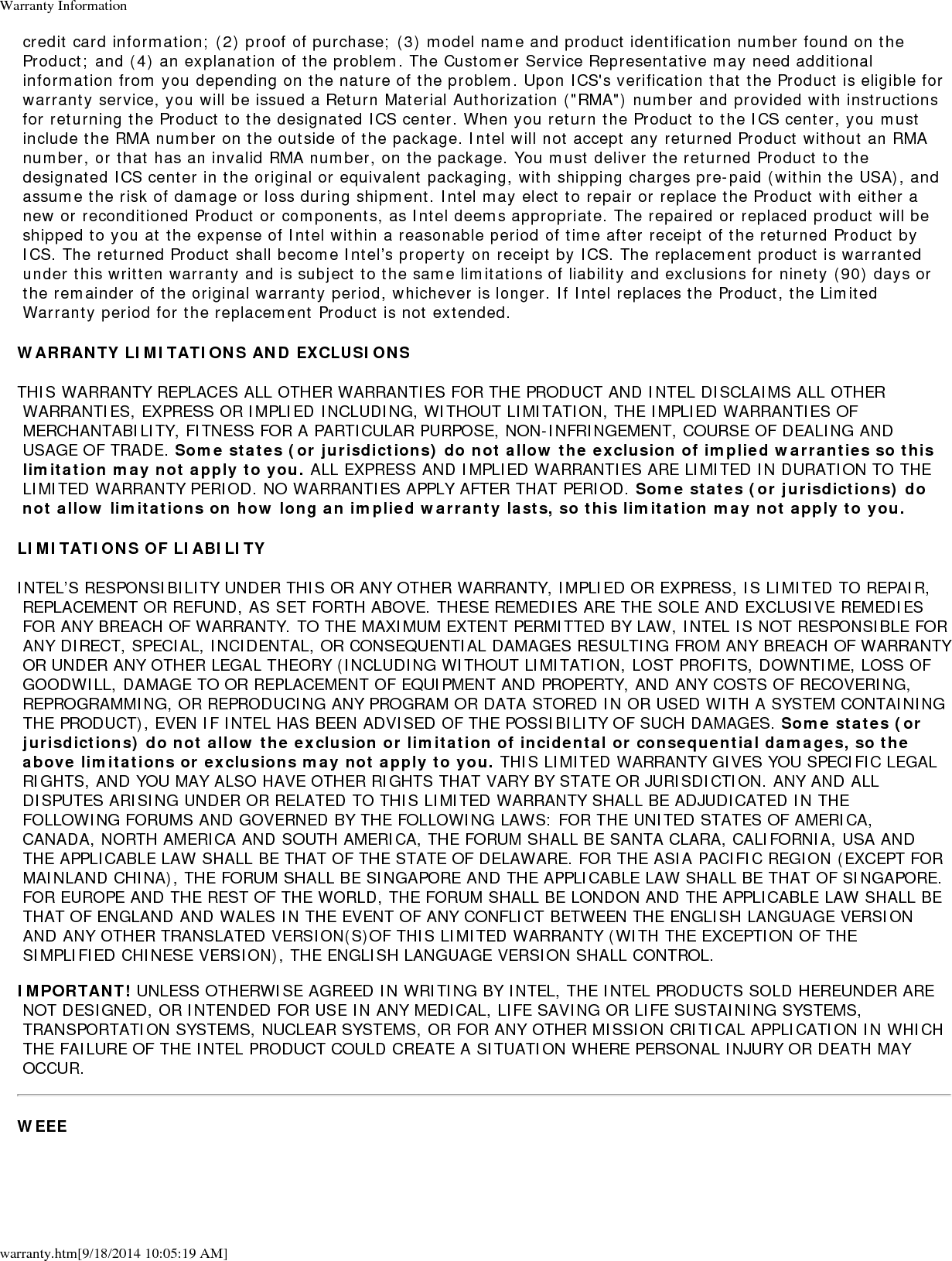 Warranty Informationwarranty.htm[9/18/2014 10:05:19 AM] credit card information; (2) proof of purchase; (3) model name and product identification number found on the Product; and (4) an explanation of the problem. The Customer Service Representative may need additional information from you depending on the nature of the problem. Upon ICS's verification that the Product is eligible for warranty service, you will be issued a Return Material Authorization ("RMA") number and provided with instructions for returning the Product to the designated ICS center. When you return the Product to the ICS center, you must include the RMA number on the outside of the package. Intel will not accept any returned Product without an RMA number, or that has an invalid RMA number, on the package. You must deliver the returned Product to the designated ICS center in the original or equivalent packaging, with shipping charges pre-paid (within the USA), and assume the risk of damage or loss during shipment. Intel may elect to repair or replace the Product with either a new or reconditioned Product or components, as Intel deems appropriate. The repaired or replaced product will be shipped to you at the expense of Intel within a reasonable period of time after receipt of the returned Product by ICS. The returned Product shall become Intel&rsquo;s property on receipt by ICS. The replacement product is warranted under this written warranty and is subject to the same limitations of liability and exclusions for ninety (90) days or the remainder of the original warranty period, whichever is longer. If Intel replaces the Product, the Limited Warranty period for the replacement Product is not extended.WARRANTY LIMITATIONS AND EXCLUSIONSTHIS WARRANTY REPLACES ALL OTHER WARRANTIES FOR THE PRODUCT AND INTEL DISCLAIMS ALL OTHER WARRANTIES, EXPRESS OR IMPLIED INCLUDING, WITHOUT LIMITATION, THE IMPLIED WARRANTIES OF MERCHANTABILITY, FITNESS FOR A PARTICULAR PURPOSE, NON-INFRINGEMENT, COURSE OF DEALING AND USAGE OF TRADE. Some states (or jurisdictions) do not allow the exclusion of implied warranties so this limitation may not apply to you. ALL EXPRESS AND IMPLIED WARRANTIES ARE LIMITED IN DURATION TO THE LIMITED WARRANTY PERIOD. NO WARRANTIES APPLY AFTER THAT PERIOD. Some states (or jurisdictions) do not allow limitations on how long an implied warranty lasts, so this limitation may not apply to you.LIMITATIONS OF LIABILITYINTEL&rsquo;S RESPONSIBILITY UNDER THIS OR ANY OTHER WARRANTY, IMPLIED OR EXPRESS, IS LIMITED TO REPAIR, REPLACEMENT OR REFUND, AS SET FORTH ABOVE. THESE REMEDIES ARE THE SOLE AND EXCLUSIVE REMEDIES FOR ANY BREACH OF WARRANTY. TO THE MAXIMUM EXTENT PERMITTED BY LAW, INTEL IS NOT RESPONSIBLE FOR ANY DIRECT, SPECIAL, INCIDENTAL, OR CONSEQUENTIAL DAMAGES RESULTING FROM ANY BREACH OF WARRANTY OR UNDER ANY OTHER LEGAL THEORY (INCLUDING WITHOUT LIMITATION, LOST PROFITS, DOWNTIME, LOSS OF GOODWILL, DAMAGE TO OR REPLACEMENT OF EQUIPMENT AND PROPERTY, AND ANY COSTS OF RECOVERING, REPROGRAMMING, OR REPRODUCING ANY PROGRAM OR DATA STORED IN OR USED WITH A SYSTEM CONTAINING THE PRODUCT), EVEN IF INTEL HAS BEEN ADVISED OF THE POSSIBILITY OF SUCH DAMAGES. Some states (or jurisdictions) do not allow the exclusion or limitation of incidental or consequential damages, so the above limitations or exclusions may not apply to you. THIS LIMITED WARRANTY GIVES YOU SPECIFIC LEGAL RIGHTS, AND YOU MAY ALSO HAVE OTHER RIGHTS THAT VARY BY STATE OR JURISDICTION. ANY AND ALL DISPUTES ARISING UNDER OR RELATED TO THIS LIMITED WARRANTY SHALL BE ADJUDICATED IN THE FOLLOWING FORUMS AND GOVERNED BY THE FOLLOWING LAWS: FOR THE UNITED STATES OF AMERICA, CANADA, NORTH AMERICA AND SOUTH AMERICA, THE FORUM SHALL BE SANTA CLARA, CALIFORNIA, USA AND THE APPLICABLE LAW SHALL BE THAT OF THE STATE OF DELAWARE. FOR THE ASIA PACIFIC REGION (EXCEPT FOR MAINLAND CHINA), THE FORUM SHALL BE SINGAPORE AND THE APPLICABLE LAW SHALL BE THAT OF SINGAPORE. FOR EUROPE AND THE REST OF THE WORLD, THE FORUM SHALL BE LONDON AND THE APPLICABLE LAW SHALL BE THAT OF ENGLAND AND WALES IN THE EVENT OF ANY CONFLICT BETWEEN THE ENGLISH LANGUAGE VERSION AND ANY OTHER TRANSLATED VERSION(S)OF THIS LIMITED WARRANTY (WITH THE EXCEPTION OF THE SIMPLIFIED CHINESE VERSION), THE ENGLISH LANGUAGE VERSION SHALL CONTROL.IMPORTANT! UNLESS OTHERWISE AGREED IN WRITING BY INTEL, THE INTEL PRODUCTS SOLD HEREUNDER ARE NOT DESIGNED, OR INTENDED FOR USE IN ANY MEDICAL, LIFE SAVING OR LIFE SUSTAINING SYSTEMS, TRANSPORTATION SYSTEMS, NUCLEAR SYSTEMS, OR FOR ANY OTHER MISSION CRITICAL APPLICATION IN WHICH THE FAILURE OF THE INTEL PRODUCT COULD CREATE A SITUATION WHERE PERSONAL INJURY OR DEATH MAY OCCUR.WEEE