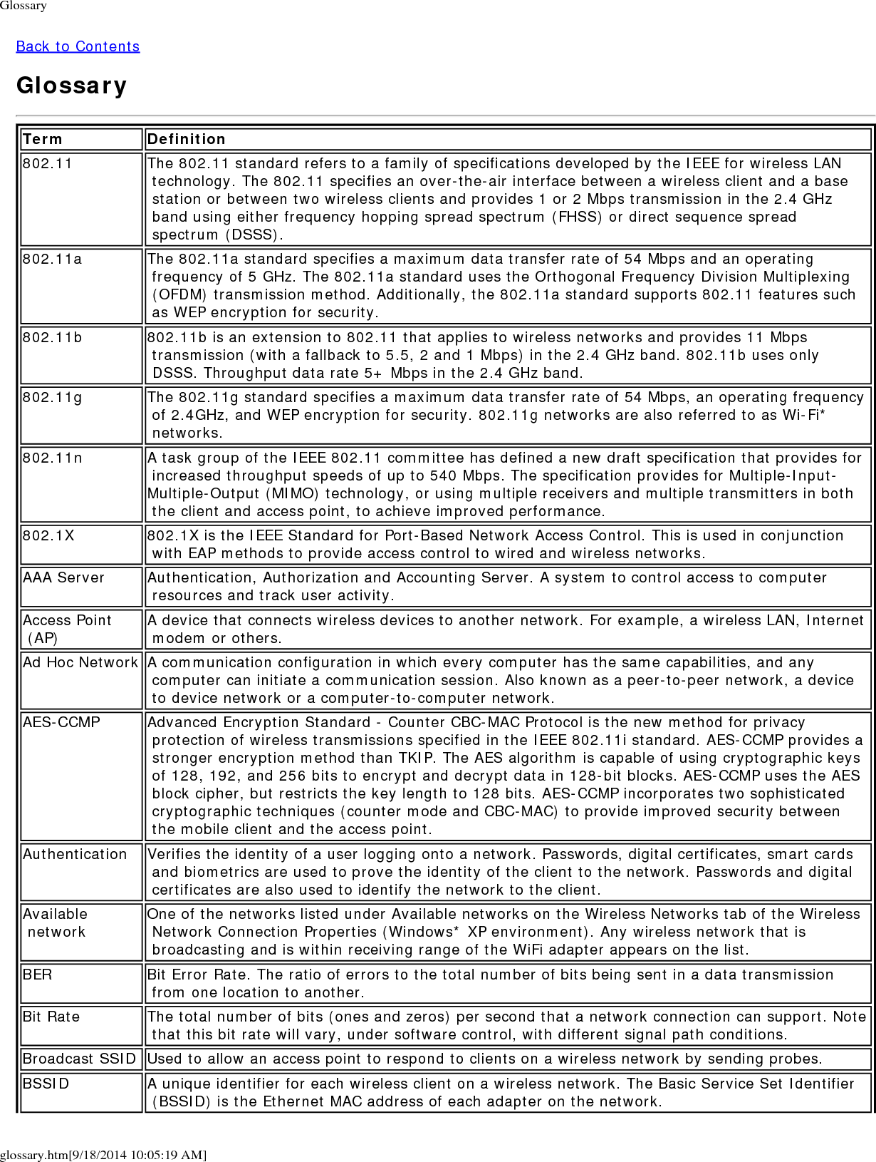 Glossaryglossary.htm[9/18/2014 10:05:19 AM]Back to ContentsGlossaryTerm Definition802.11 The 802.11 standard refers to a family of specifications developed by the IEEE for wireless LAN technology. The 802.11 specifies an over-the-air interface between a wireless client and a base station or between two wireless clients and provides 1 or 2 Mbps transmission in the 2.4 GHz band using either frequency hopping spread spectrum (FHSS) or direct sequence spread spectrum (DSSS).802.11a The 802.11a standard specifies a maximum data transfer rate of 54 Mbps and an operating frequency of 5 GHz. The 802.11a standard uses the Orthogonal Frequency Division Multiplexing (OFDM) transmission method. Additionally, the 802.11a standard supports 802.11 features such as WEP encryption for security.802.11b 802.11b is an extension to 802.11 that applies to wireless networks and provides 11 Mbps transmission (with a fallback to 5.5, 2 and 1 Mbps) in the 2.4 GHz band. 802.11b uses only DSSS. Throughput data rate 5+ Mbps in the 2.4 GHz band.802.11g The 802.11g standard specifies a maximum data transfer rate of 54 Mbps, an operating frequency of 2.4GHz, and WEP encryption for security. 802.11g networks are also referred to as Wi-Fi* networks.802.11n A task group of the IEEE 802.11 committee has defined a new draft specification that provides for increased throughput speeds of up to 540 Mbps. The specification provides for Multiple-Input-Multiple-Output (MIMO) technology, or using multiple receivers and multiple transmitters in both the client and access point, to achieve improved performance.802.1X 802.1X is the IEEE Standard for Port-Based Network Access Control. This is used in conjunction with EAP methods to provide access control to wired and wireless networks.AAA Server Authentication, Authorization and Accounting Server. A system to control access to computer resources and track user activity.Access Point (AP) A device that connects wireless devices to another network. For example, a wireless LAN, Internet modem or others.Ad Hoc Network A communication configuration in which every computer has the same capabilities, and any computer can initiate a communication session. Also known as a peer-to-peer network, a device to device network or a computer-to-computer network.AES-CCMP Advanced Encryption Standard - Counter CBC-MAC Protocol is the new method for privacy protection of wireless transmissions specified in the IEEE 802.11i standard. AES-CCMP provides a stronger encryption method than TKIP. The AES algorithm is capable of using cryptographic keys of 128, 192, and 256 bits to encrypt and decrypt data in 128-bit blocks. AES-CCMP uses the AES block cipher, but restricts the key length to 128 bits. AES-CCMP incorporates two sophisticated cryptographic techniques (counter mode and CBC-MAC) to provide improved security between the mobile client and the access point.Authentication Verifies the identity of a user logging onto a network. Passwords, digital certificates, smart cards and biometrics are used to prove the identity of the client to the network. Passwords and digital certificates are also used to identify the network to the client.Available network One of the networks listed under Available networks on the Wireless Networks tab of the Wireless Network Connection Properties (Windows* XP environment). Any wireless network that is broadcasting and is within receiving range of the WiFi adapter appears on the list.BER Bit Error Rate. The ratio of errors to the total number of bits being sent in a data transmission from one location to another.Bit Rate The total number of bits (ones and zeros) per second that a network connection can support. Note that this bit rate will vary, under software control, with different signal path conditions.Broadcast SSID Used to allow an access point to respond to clients on a wireless network by sending probes.BSSID A unique identifier for each wireless client on a wireless network. The Basic Service Set Identifier (BSSID) is the Ethernet MAC address of each adapter on the network.