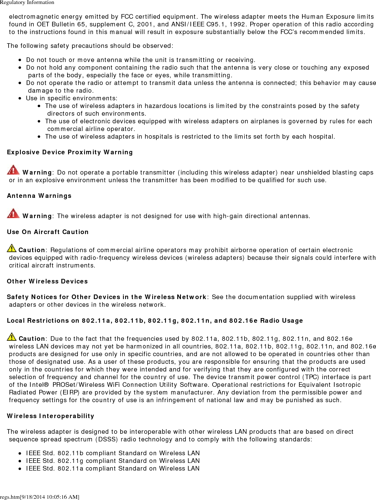 Regulatory Informationregs.htm[9/18/2014 10:05:16 AM] electromagnetic energy emitted by FCC certified equipment. The wireless adapter meets the Human Exposure limits found in OET Bulletin 65, supplement C, 2001, and ANSI/IEEE C95.1, 1992. Proper operation of this radio according to the instructions found in this manual will result in exposure substantially below the FCC&rsquo;s recommended limits.The following safety precautions should be observed:Do not touch or move antenna while the unit is transmitting or receiving.Do not hold any component containing the radio such that the antenna is very close or touching any exposed parts of the body, especially the face or eyes, while transmitting.Do not operate the radio or attempt to transmit data unless the antenna is connected; this behavior may cause damage to the radio.Use in specific environments:The use of wireless adapters in hazardous locations is limited by the constraints posed by the safety directors of such environments.The use of electronic devices equipped with wireless adapters on airplanes is governed by rules for each commercial airline operator.The use of wireless adapters in hospitals is restricted to the limits set forth by each hospital.Explosive Device Proximity Warning Warning: Do not operate a portable transmitter (including this wireless adapter) near unshielded blasting caps or in an explosive environment unless the transmitter has been modified to be qualified for such use.Antenna Warnings Warning: The wireless adapter is not designed for use with high-gain directional antennas.Use On Aircraft Caution Caution: Regulations of commercial airline operators may prohibit airborne operation of certain electronic devices equipped with radio-frequency wireless devices (wireless adapters) because their signals could interfere with critical aircraft instruments.Other Wireless DevicesSafety Notices for Other Devices in the Wireless Network: See the documentation supplied with wireless adapters or other devices in the wireless network.Local Restrictions on 802.11a, 802.11b, 802.11g, 802.11n, and 802.16e Radio Usage Caution: Due to the fact that the frequencies used by 802.11a, 802.11b, 802.11g, 802.11n, and 802.16e wireless LAN devices may not yet be harmonized in all countries, 802.11a, 802.11b, 802.11g, 802.11n, and 802.16e products are designed for use only in specific countries, and are not allowed to be operated in countries other than those of designated use. As a user of these products, you are responsible for ensuring that the products are used only in the countries for which they were intended and for verifying that they are configured with the correct selection of frequency and channel for the country of use. The device transmit power control (TPC) interface is part of the Intel&reg; PROSet/Wireless WiFi Connection Utility Software. Operational restrictions for Equivalent Isotropic Radiated Power (EIRP) are provided by the system manufacturer. Any deviation from the permissible power and frequency settings for the country of use is an infringement of national law and may be punished as such.Wireless InteroperabilityThe wireless adapter is designed to be interoperable with other wireless LAN products that are based on direct sequence spread spectrum (DSSS) radio technology and to comply with the following standards:IEEE Std. 802.11b compliant Standard on Wireless LANIEEE Std. 802.11g compliant Standard on Wireless LANIEEE Std. 802.11a compliant Standard on Wireless LAN