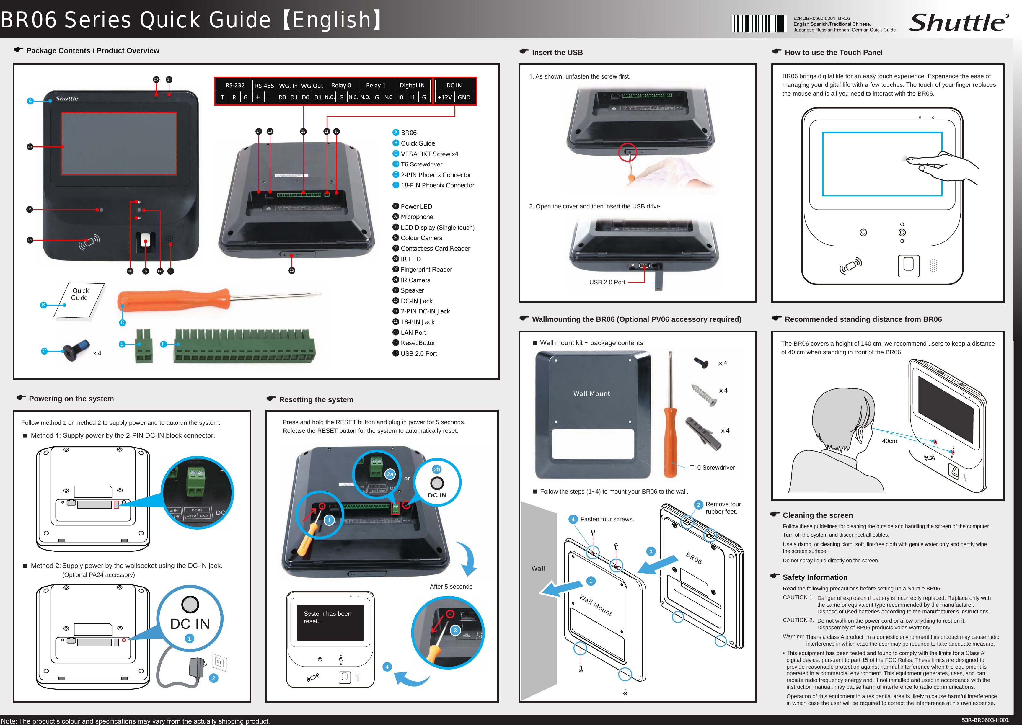 .BR06 Series Quick Guide【English】1or2a 2bDC INNote: The product&rsquo;s colour and specications may vary from the actually shipping product. 53R-BR0603-H001E Package Contents / Product OverviewA BR06B Quick GuideC VESA BKT Screw x4D T6 ScrewdriverE 2-PIN Phoenix ConnectorF 18-PIN Phoenix Connector01  Power LED02  Microphone03  LCD Display (Single touch)04  Colour Camera05  Contactless Card Reader06  IR LED07  Fingerprint Reader08  IR Camera09  Speaker10  DC-IN Jack11  2-PIN DC-IN Jack12  18-PIN Jack13  LAN Port14  Reset Button 15  USB 2.0 Port010203040506 07 08 09101213141511ABCE Fx 4 Quick GuideE Powering on the system  Method 1: Supply power by the 2-PIN DC-IN block connector.Follow method 1 or method 2 to supply power and to autorun the system.  Method 2: Supply power by the wallsocket using the DC-IN jack.     (Optional PA24 accessory)E Resetting the systemE Insert the USB E How to use the Touch Panel BR06 brings digital life for an easy touch experience. Experience the ease of managing your digital life with a few touches. The touch of your nger replaces the mouse and is all you need to interact with the BR06.E Wallmounting the BR06 (Optional PV06 accessory required) E Recommended standing distance from BR06The BR06 covers a height of 140 cm, we recommend users to keep a distance of 40 cm when standing in front of the BR06. Wall mount kit ~ package contents34Remove four rubber feet.Fasten four screws.2x 4x 4x 4121. As shown, unfasten the screw rst.2. Open the cover and then insert the USB drive. USB 2.0 PortDPress and hold the RESET button and plug in power for 5 seconds. Release the RESET button for the system to automatically reset. After 5 seconds4System has been reset...40cm Follow the steps (1~4) to mount your BR06 to the wall. 3T10 Screwdriver1WallWall MountBR06Wall MountE Safety InformationE Cleaning the screenFollow these guidelines for cleaning the outside and handling the screen of the computer:Turn off the system and disconnect all cables.Use a damp, or cleaning cloth, soft, lint-free cloth with gentle water only and gently wipe  the screen surface.Do not spray liquid directly on the screen.Read the following precautions before setting up a Shuttle BR06.CAUTION 1.  Danger of explosion if battery is incorrectly replaced. Replace only with      the same or equivalent type recommended by the manufacturer.      Dispose of used batteries according to the manufacturer&rsquo;s instructions.CAUTION 2.  Do not walk on the power cord or allow anything to rest on it.     Disassembly of BR06 products voids warranty.Warning: This is a class A product. In a domestic environment this product may cause radio    interference in which case the user may be required to take adequate measure.&bull; This equipment has been tested and found to comply with the limits for a Class A    digital device, pursuant to part 15 of the FCC Rules. These limits are designed to    provide reasonable protection against harmful interference when the equipment is    operated in a commercial environment. This equipment generates, uses, and can    radiate radio frequency energy and, if not installed and used in accordance with the    instruction manual, may cause harmful interference to radio communications.  Operation of this equipment in a residential area is likely to cause harmful interference    in which case the user will be required to correct the interference at his own expense.
