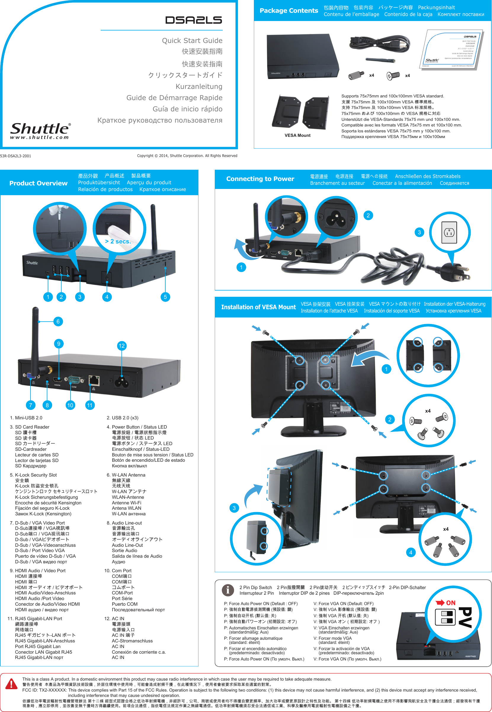 dsa2lsQuick Start Guide快速安裝指南快速安装指南クリックスタートガイド KurzanleitungGuide de D&eacute;marrage Rapide Gu&iacute;a de inicio r&aacute;pidoКраткое руководство пользователяCopyright &copy; 2014, Shuttle Corporation. All Rights Reserved53R-DSA2L3-2001Package Contents 包裝內容物   包装内容   パッケージ内容   Packungsinhalt   Contenu de l&rsquo;emballage   Contenido de la caja   Комплект поставкиSupports 75x75mm and 100x100mm VESA standard.󱺿󱶄󰵚󲎩󲠦󴌟󲇌󱺿󱲑󰵚󲆗󰭖󴍔󲇌󴌟󲇌󱖎󱥬Unterst&uuml;tzt die VESA-Standards 75x75 mm und 100x100 mm.Compatible avec les formats VESA 75x75 mm et 100x100 mm.Soporta los est&aacute;ndares VESA 75x75 mm y 100x100 mm.x4x4Product Overview產品外觀    产品概述    製品概要    Produkt&uuml;bersicht    Aper&ccedil;u du produit Relaci&oacute;n de productos    Краткое описание!This is a class A product. In a domestic environment this product may cause radio interference in which case the user may be required to take adequate measure.󴓶󰷚󰤏󲺸󳦕󲂼󲺲󰹑󲩊󲻂󵇮󴙗󴎚󱰐󴇣󴎽󰨩󰃩󱽌󱗕󰣟󲹀󱈓󰞽󰤏󲺸󱿒󰃩󰵿󳪍󲂓󴦰󱮠󱖔󵇋󱠂󱺎󰃩󱂸󲓴󳎾󱩕󲙑󰞛󰃩󰤏󲺸󳦕󲂓󴈻󴌑󲗒󱴱󰵦󲅠󰠫󴧹󲼆󳀔󱖝󳓦FCC ID: TX2-XXXXXX:  This device complies with Part 15 of the FCC Rules. Operation is subject to the following two conditions: (1) this device may not cause harmful interference, and (2) this device must accept any interference received,  including interference that may cause undesired operation.󰤭󱹪󰣞󰰯󲴗󵂋󲙲󴣋󱖔󱦷󵂋󲏯󳔱󲶖󴤶󲙥󳒼󰳑󰠜󲈭󳜣󱄛󱢟󴐝󴓙󰶘󲇌󰟛󰣞󰰯󲴗󱖔󵇋󵂋󲏯󰃩󵃮󳜣󴏁󰵿󰃩󰫼󰶈󰻖󳿯󱮦󰤏󲺸󳦕󱃗󰞝󱤧󱹕󳭺󴔚󲂄󵇋󲴗󰰰󱊷󰰯󲴗󱮦󴔚󲂄󰴯󴎽󴎘󰟛󲰉󱦷󰵚󰰯󳪍󳒼󰳑󱁫󲈭󰣞󰰯󲴗󱖔󵇋󵂋󲏯󰟛󰤏󲺸󰞝󱤧󱤁󵆏󵉫󳮺󱔙󰫸󰵚󱠂󱺎󰶘󲙥󴦪󰥱󰃸󳜣󳀌󲶎󲂙󱠂󱺎󲶎󴗱󱿒󰃩󱭙󳑛󰴃󰧬󲺸󰃩󰞶󱻉󰼔󳮃󲪱󱠂󱺎󱿒󱽉󱤧󳠌󳠜󰤏󲺸󰯝󵆕󰶘󲙥󴦪󰥱󰃩󱲗󰤭󵂋󰥱󲙥󴌟󱔪󰣬󲋽󰟛󲪱󳝪󵂋󴦪󰥱󰣞󰰯󲴗󱖔󵇋󵂋󲏯󵆘󱥝󰵧󰶘󲙥󴦪󰥱󱮦󱝵󲋽󳍡󱔈󰵚󴬻󲿒󲺸󵂋󲙲󴣋󱖔󱦷󵂋󲏯󴎽󰨩󰟛󱠂󱺎󱲗󵿃󴼛󶡉󱱸󰰸󱢐󰬃   2-Pin DIP-Schalter    P:  Force Auto Power ON (Default : OFF) P:  󱣇󰯆󳭺󰱥󵂋󲠠󰨅󲞼󴼛󲏯󵆠󴎽󰧌󴽬P:  󱣊󰯆󳭺󰰸󱢐󲃊󵡨󴔴󰧌󰬃P:  󱣇󰯆󳭺󰱥󰮭󲂯󴎽󱔪P:  Automatisches Einschalten erzwingen  (standardm&auml;&szlig;ig: Aus)P:  Forcer allumage automatique   (standard: &eacute;teint)P:  Forzar el encendido autom&aacute;tico   (predeterminado: desactivado)P:  Connecting to Power電源連接     电源连接     電源への接続     Anschlie&szlig;en des Stromkabels    Branchement au secteur     Conectar a la alimentaci&oacute;n     Соединяется> 2 secs.1 2 543121167 89101.  Mini-USB 2.03.  SD Card Reader 󴔐󰳱󲎍 󴖋󰳱󰿸  SD-Cardreader Lecteur de cartes SD Lector de tarjetas SD 5.  K-Lock Security Slot 󱔙󰫸󴴦 󴿂󳁧󱔙󰫸󴺑󱓤  K-Lock Sicherungsbefestigung Encoche de s&eacute;curit&eacute; Kensington Fijaci&oacute;n del seguro K-Lock 7.  D-Sub / VGA Video Port 󴦳󱴵󱅰󴌦󴎚󱅰 󳑿󰵳󴍖󴔿󳑿󰵳  D-Sub / VGA-Videoanschluss D-Sub / Port Video VGA Puerto de v&iacute;deo D-Sub / VGA 9.  HDMI Audio / Video Port 󴦳󱴵󱅰 󳑿󰵳  HDMI Audio/Video-Anschluss HDMI Audio /Port Video Conector de Audio/V&iacute;deo HDMI 11.  RJ45 Gigabit-LAN Port 󳝂󴝿󴦳󱴵󱅰 󳣡󳡬󳑿󰵳  RJ45 Gigabit-LAN-Anschluss Port RJ45 Gigabit Lan Conector LAN Gigabit RJ45 2.  USB 2.0 (x3)4.  Power Button / Status LED 󵂋󲠠󱲙󴮥󵂋󲠠󲱐󱫛󱲗󳋊󲭘 󲻅󲠠󱲙󴸾󲱆󱦑 󵂋󲠠 Einschaltknopf / Status-LED Bouton de mise sous tension / Status LED Bot&oacute;n de encendido/LED de estado 6.  W-LAN Antenna 󲪱󳝪󱊹󳝪 󱽰󳡏󱊹󳡏  WLAN-Antenne Antenne Wi-Fi Antena WLAN 8.  Audio Line-out 󵆃󲠠󴣈󰮊󱓤 󵆃󲠠󴤣󰮊󳑿󰵳  Audio Line-Out Sortie Audio Salida de l&iacute;nea de Audio 10.  Com Port 󳑿󰵳 󳑿󰵳  COM-Port Port S&eacute;rie Puerto COM 12.  AC IN 󵂋󲠠󱴵󵆽 󲻅󲠠󴤣󰫵󰵳 󳑿󱓠 AC-Stromanschluss AC IN Conexi&oacute;n de corriente c.a. AC INInstallation of VESA MountVESA 掛架安裝  VESA 挂架安装   VESA マウントの取り付け  Installation der VESA-Halterung   Installation de l&rsquo;attache VESA     Instalaci&oacute;n del soporte VESA     Установка крепления VESA iV:  Force VGA ON (Default: OFF)V:  󱣇󰯆󱤁󰩟󴣈󰮊󵆠󴎽󰧌󴽬V:  󱣊󰯆󱢐󲃊󵡨󴔴󰧌󰬃V:  󱣇󰯆󰃥󰮭󲂯󴎽󱔪󰃦V:  VGA Einschalten erzwingen  (standardm&auml;&szlig;ig: Aus)V:  Forcer mode VGA  (standard: &eacute;teint)V:  Forzar la activaci&oacute;n de VGA   (predeterminado: desactivado)V:  x4x41231243VESA Mount