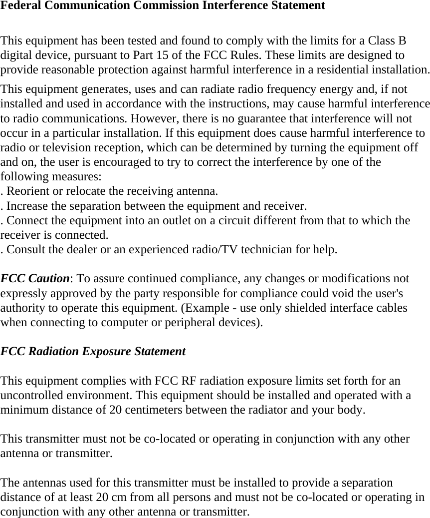 Federal Communication Commission Interference Statement This equipment has been tested and found to comply with the limits for a Class B digital device, pursuant to Part 15 of the FCC Rules. These limits are designed to provide reasonable protection against harmful interference in a residential installation. This equipment generates, uses and can radiate radio frequency energy and, if not installed and used in accordance with the instructions, may cause harmful interference to radio communications. However, there is no guarantee that interference will not occur in a particular installation. If this equipment does cause harmful interference to radio or television reception, which can be determined by turning the equipment off and on, the user is encouraged to try to correct the interference by one of the following measures: . Reorient or relocate the receiving antenna. . Increase the separation between the equipment and receiver. . Connect the equipment into an outlet on a circuit different from that to which the receiver is connected. . Consult the dealer or an experienced radio/TV technician for help. FCC Caution: To assure continued compliance, any changes or modifications not expressly approved by the party responsible for compliance could void the user's authority to operate this equipment. (Example - use only shielded interface cables when connecting to computer or peripheral devices). FCC Radiation Exposure Statement This equipment complies with FCC RF radiation exposure limits set forth for an uncontrolled environment. This equipment should be installed and operated with a minimum distance of 20 centimeters between the radiator and your body. This transmitter must not be co-located or operating in conjunction with any other antenna or transmitter. The antennas used for this transmitter must be installed to provide a separation distance of at least 20 cm from all persons and must not be co-located or operating in conjunction with any other antenna or transmitter. 
