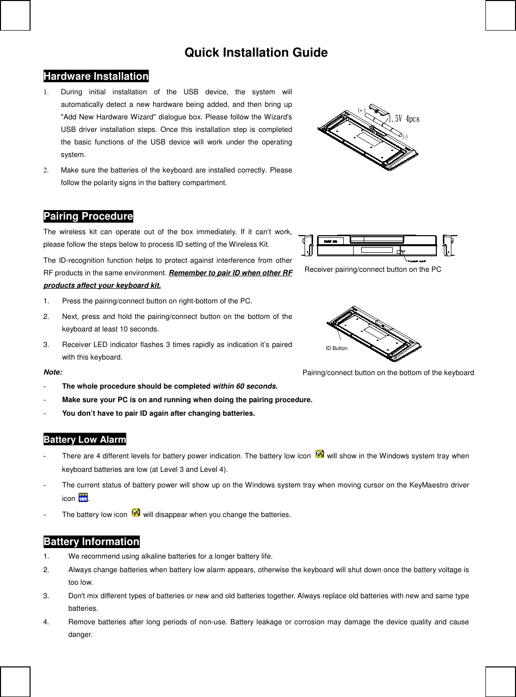 Quick Installation GuideHardware Installation             (+ )(-)1.  During  initial  installation  of  the  USB  device,  the  system  willautomatically detect  a  new hardware being  added, and then bring  up"Add New Hardware Wizard" dialogue box. Please follow the Wizard'sUSB driver  installation  steps.  Once  this  installation  step is  completedthe  basic  functions  of  the  USB  device  will  work  under  the  operatingsystem.2.  Make sure the batteries of the keyboard are installed correctly. Pleasefollow the polarity signs in the battery compartment.Pairing ProcedureThe  wireless  kit  can  operate  out  of  the  box  immediately.  If  it  can&rsquo;t  work,please follow the steps below to process ID setting of the Wireless Kit.The ID-recognition function helps to protect against interference  from otherRF products in the same environment. Remember to pair ID when other RFproducts affect your keyboard kit.1.  Press the pairing/connect button on right-bottom of the PC.2.  Next, press and hold the pairing/connect  button on the bottom of thekeyboard at least 10 seconds.3.  Receiver LED indicator flashes 3 times rapidly as indication it&rsquo;s pairedwith this keyboard.                 Note:- The whole procedure should be completed within 60 seconds.- Make sure your PC is on and running when doing the pairing procedure.- You don&rsquo;t have to pair ID again after changing batteries.Battery Low Alarm- There are 4 different levels for battery power indication. The battery low icon  will show in the Windows system tray whenkeyboard batteries are low (at Level 3 and Level 4).- The current status of battery power will show up on the Windows system tray when moving cursor on the KeyMaestro drivericon  .- The battery low icon  will disappear when you change the batteries.Battery Information1.  We recommend using alkaline batteries for a longer battery life.2.  Always change batteries when battery low alarm appears, otherwise the keyboard will shut down once the battery voltage istoo low.3.  Don't mix different types of batteries or new and old batteries together. Always replace old batteries with new and same typebatteries.4.  Remove batteries after long periods of non-use. Battery leakage or corrosion may damage the device quality and causedanger.Pairing/connect button on the bottom of the keyboardReceiver pairing/connect button on the PCID Button
