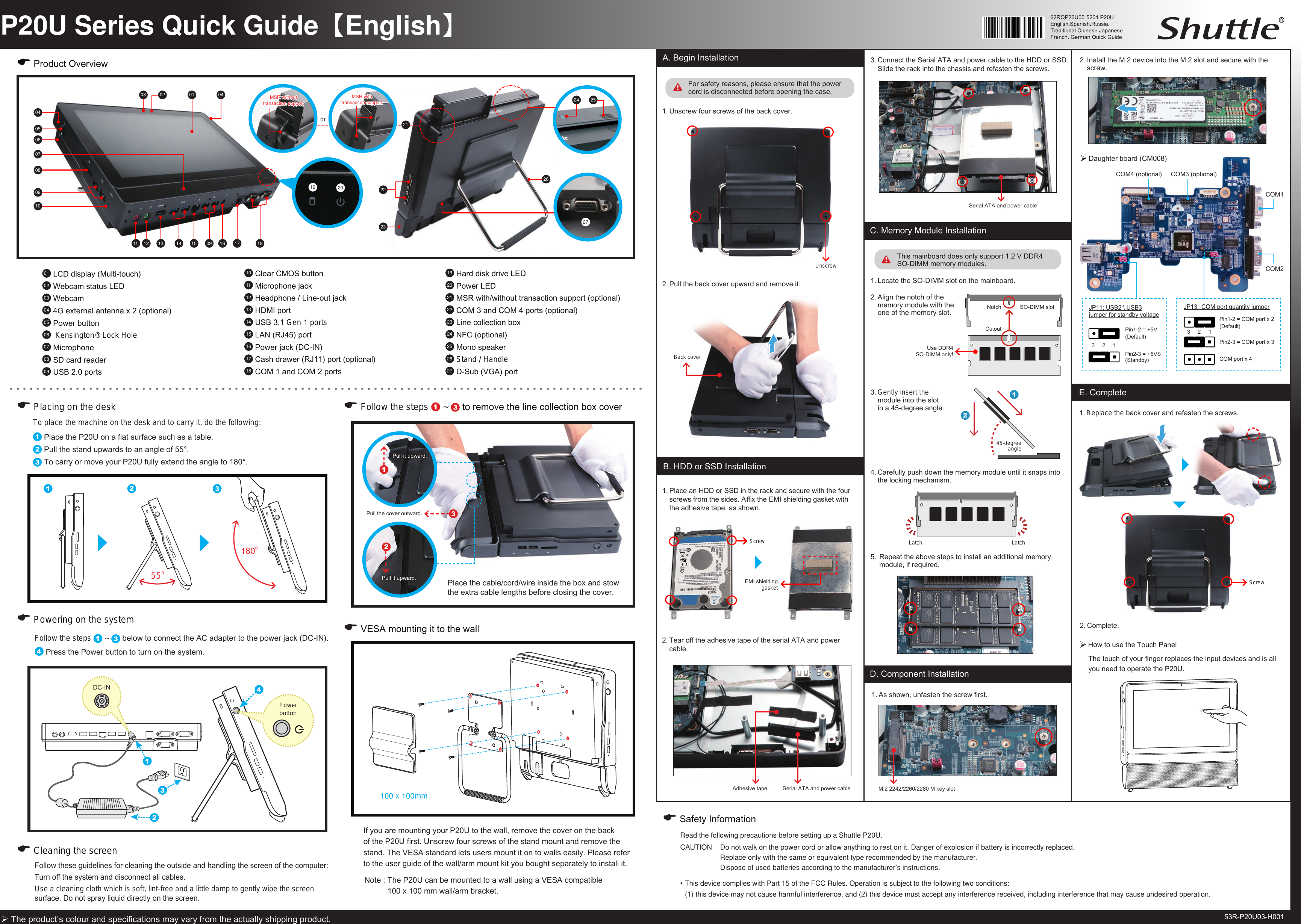 P20U Series Quick Guide【English】55oTo place the machine on the desk and to carry it, do the following: Place the P20U on a at surface such as a table. Pull the stand upwards to an angle of 55&deg;. To carry or move your P20U fully extend the angle to 180&deg;.E Placing on the deskE Product OverviewE Cleaning the screenFollow these guidelines for cleaning the outside and handling the screen of the computer:Turn o the system and disconnect all cables. Use a cleaning cloth which is soft, lint-free and a little damp to gently wipe the screen surface. Do not spray liquid directly on the screen. Follow the steps   ~   below to connect the AC adapter to the power jack (DC-IN).  Press the Power button to turn on the system.E Powering on the system01  LCD display (Multi-touch)02  Webcam status LED03  Webcam04  4G external antenna x 2 (optional)05  Power button06   Kensington&reg; Lock Hole07  Microphone08  SD card reader09  USB 2.0 ports The product&rsquo;s colour and specications may vary from the actually shipping product.A. Begin InstallationFor safety reasons, please ensure that the power cord is disconnected before opening the case.Latch LatchB. HDD or SSD Installation2.  Tear o the adhesive tape of the serial ATA and power  cable.1.  Replace the back cover and refasten the screws.E. Complete1.  Unscrew four screws of the back cover.2.  Complete.4.  Carefully push down the memory module until it snaps into the locking mechanism.100 x 100mm10  Clear CMOS button11  Microphone jack12  Headphone / Line-out jack13  HDMI port14  USB 3.1 Gen 1 ports15  LAN (RJ45) port16  Power jack (DC-IN)17  Cash drawer (RJ11) port (optional)18  COM 1 and COM 2 ports19  Hard disk drive LED20  Power LED21  MSR with/without transaction support (optional) 22  COM 3 and COM 4 ports (optional)23  Line collection box24  NFC (optional)25  Mono speaker26  Stand / Handle27  D-Sub (VGA) port1.  Locate the SO-DIMM slot on the mainboard.3.  Gently insert the  module into the slot  in a 45-degree angle.SO-DIMM slotC. Memory Module Installation2.  Align the notch of the memory module with the one of the memory slot.45-degree angle3.  Connect the Serial ATA and power cable to the HDD or SSD. Slide the rack into the chassis and refasten the screws.Serial ATA and power cableUse DDR4 SO-DIMM only!53R-P20U03-H001UnscrewThis mainboard does only support 1.2 V DDR4 SO-DIMM memory modules.D. Component Installation2.  Install the M.2 device into the M.2 slot and secure with the screw.1.  Place an HDD or SSD in the rack and secure with the four screws from the sides. Ax the EMI shielding gasket with the adhesive tape, as shown.Read the following precautions before setting up a Shuttle P20U.CAUTION  Do not walk on the power cord or allow anything to rest on it. Danger of explosion if battery is incorrectly replaced.  Replace only with the same or equivalent type recommended by the manufacturer.   Dispose of used batteries according to the manufacturer&rsquo;s instructions.&bull; This device complies with Part 15 of the FCC Rules. Operation is subject to the following two conditions:   (1) this device may not cause harmful interference, and (2) this device must accept any interference received, including interference that may cause undesired operation. E Safety Information5.  Repeat the above steps to install an additional memory    module, if required.NotchCutout06050809100714 15 09 16 1702 01032326182211 131219 201.  As shown, unfasten the screw rst.E Follow the steps   ~   to remove the line collection box cover180oDC-INPower  buttonPlace the cable/cord/wire inside the box and stow the extra cable lengths before closing the cover.0421MSR without  transaction supportor24 2527Pull the cover outward.Pull it upward.Pull it upward. EMI shielding  gasketScrewAdhesive tapeScrewM.2 2242/2260/2280 M key slotBack coverSerial ATA and power cable2.  Pull the back cover upward and remove it.MSR with  transaction support!!04JP11: USB2 \ USB3 jumper for standby voltagePin1-2 = +5V (Default)3     2     1Daughter board (CM008)Pin2-3 = +5VS (Standby)COM4 (optional) COM3 (optional)COM1COM2JP13:  COM port quantity jumperPin1-2 = COM port x 2(Default)3     2     1COM port x 4Pin2-3 = COM port x 3The touch of your nger replaces the input devices and is all you need to operate the P20U.How to use the Touch Panel E VESA mounting it to the wallNote :  The P20U can be mounted to a wall using a VESA compatible 100 x 100 mm wall/arm bracket. If you are mounting your P20U to the wall, remove the cover on the back of the P20U rst. Unscrew four screws of the stand mount and remove the stand. The VESA standard lets users mount it on to walls easily. Please refer to the user guide of the wall/arm mount kit you bought separately to install it.