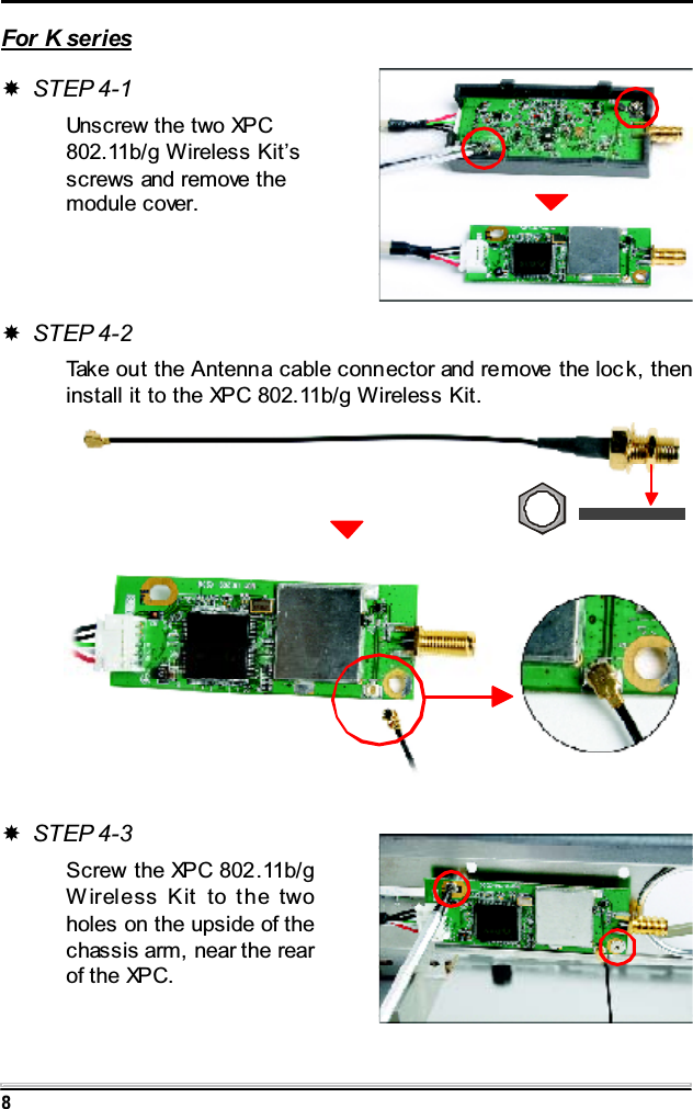 8For K seriesSTEP 4-1Unscrew the two XPC802.11b/g Wireless Kit&rsquo;sscrews and remove themodule cover.STEP 4-2Take out the Antenna cable connector and remove the loc k, theninstall it to the XPC 802.11b/g Wireless Kit.STEP 4-3Screw the XPC 802.11b/gWireless Kit to the twoholes on the upside of thechassis arm, near the rearof the XPC.