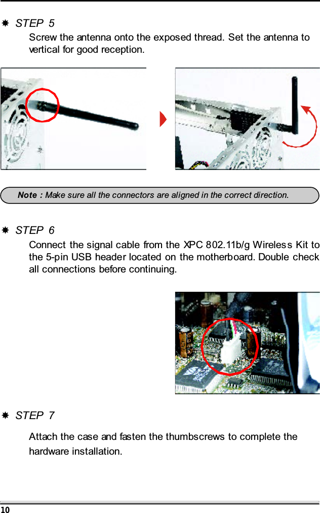 10STEP 5Screw the antenna onto the exposed thread. Set the antenna tovertical for good reception.Note : Make sure all the connectors are aligned in the correct direction.STEP 6Connect the signal cable from the XPC 802.11b/g Wireles s Kit tothe 5-pin USB header located on the motherboard. Double checkall connections before continuing.STEP 7Attach the case and fasten the thumbscrews to complete thehardware installation.