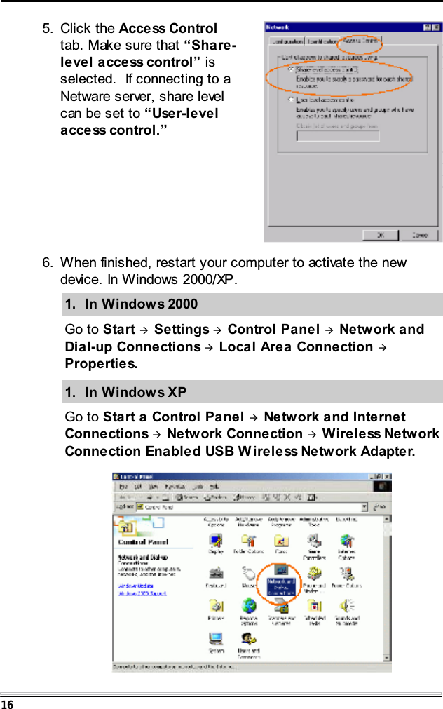 16 6. When finished, restart your computer to activate the newdevice. In Windows 2000/XP.1. In Windows 2000Go to Start &AElig;Settings &AElig;Control Panel &AElig;Network andDial-up Connections &AElig;Local Area Connection &AElig;Properties.1. In Windows XPGo to Start a Control Panel &AElig;Network and InternetConnections &AElig;Network Connection &AElig;Wireless NetworkConnection Enabled USB W ireless Network Adapter.5. Click the Access Controltab. Make sure that &ldquo;Share-level access control&rdquo; isselected. If connecting to aNetware server, share levelcanbesetto&ldquo;User-levelaccess control.&rdquo;